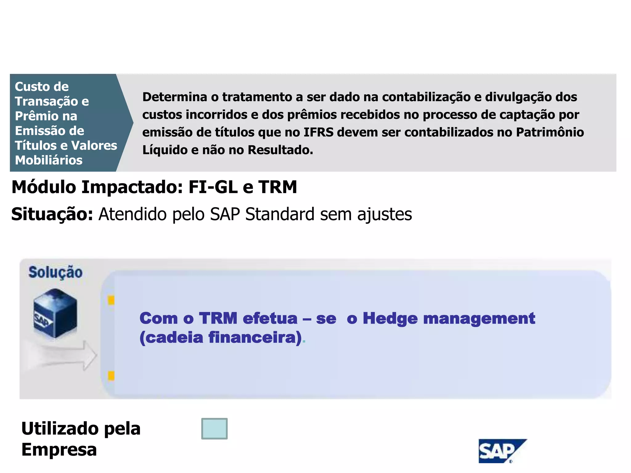 CPC 08
Determina o tratamento a ser dado na contabilização e divulgação dos
custos incorridos e dos prêmios recebidos no processo de captação por
emissão de títulos que no IFRS devem ser contabilizados no Patrimônio
Líquido e não no Resultado.
Custo de
Transação e
Prêmio na
Emissão de
Títulos e Valores
Mobiliários
Módulo Impactado: FI-GL e TRM
Com o TRM efetua – se o Hedge management
(cadeia financeira).
Situação: Atendido pelo SAP Standard sem ajustes
Utilizado pela
Empresa
 