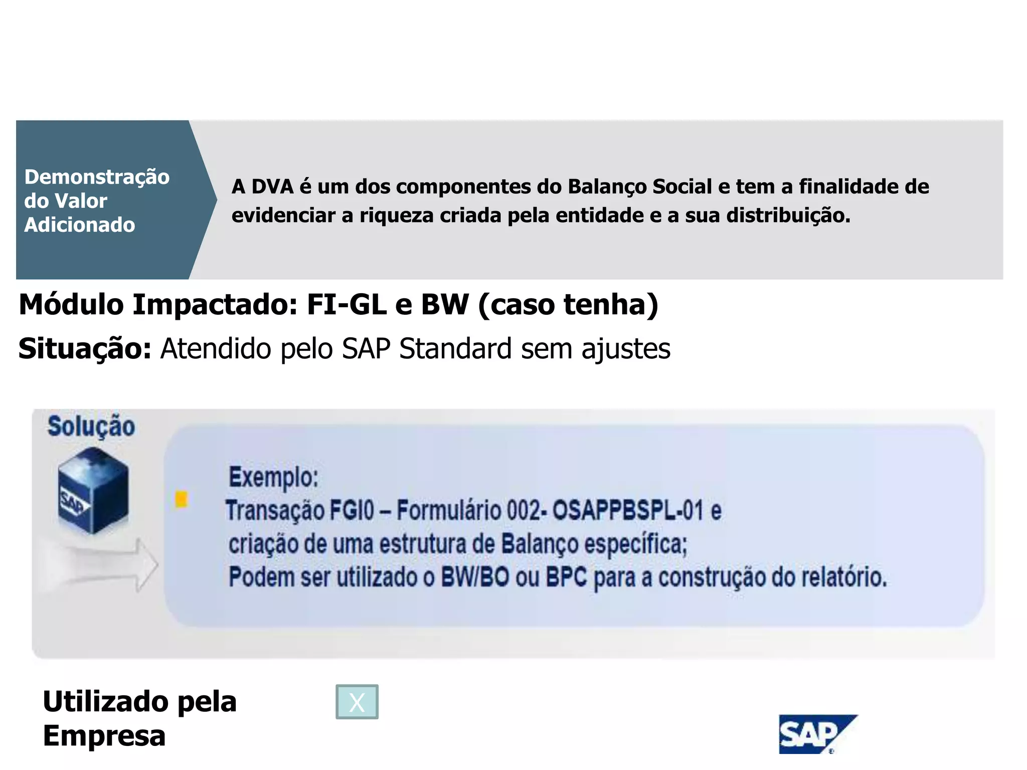 CPC 09
A DVA é um dos componentes do Balanço Social e tem a finalidade de
evidenciar a riqueza criada pela entidade e a sua distribuição.
Demonstração
do Valor
Adicionado
Módulo Impactado: FI-GL e BW (caso tenha)
Situação: Atendido pelo SAP Standard sem ajustes
Utilizado pela
Empresa
X
 
