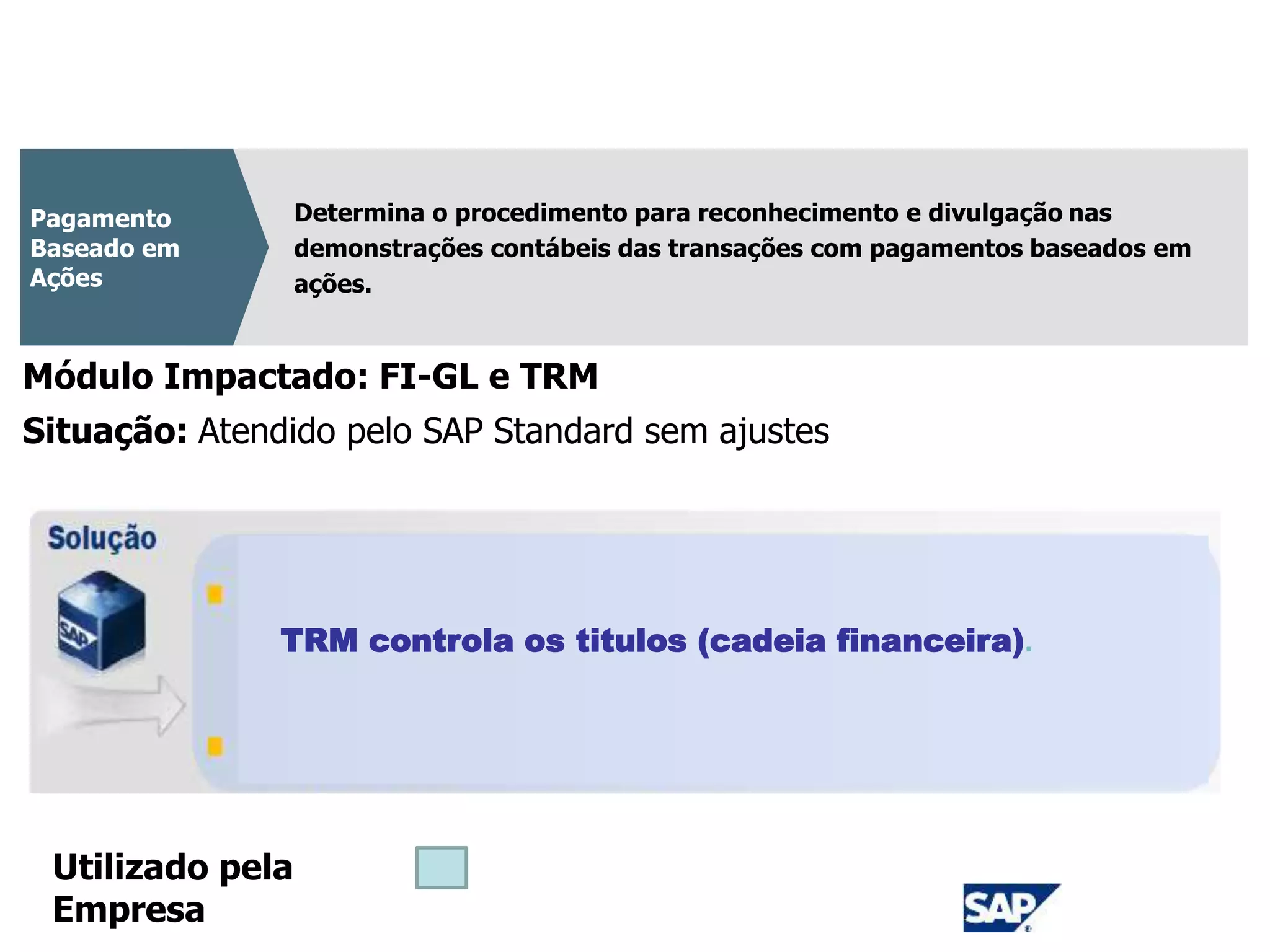 CPC 10
Determina o procedimento para reconhecimento e divulgação nas
demonstrações contábeis das transações com pagamentos baseados em
ações.
Pagamento
Baseado em
Ações
Módulo Impactado: FI-GL e TRM
TRM controla os titulos (cadeia financeira).
Situação: Atendido pelo SAP Standard sem ajustes
Utilizado pela
Empresa
 
