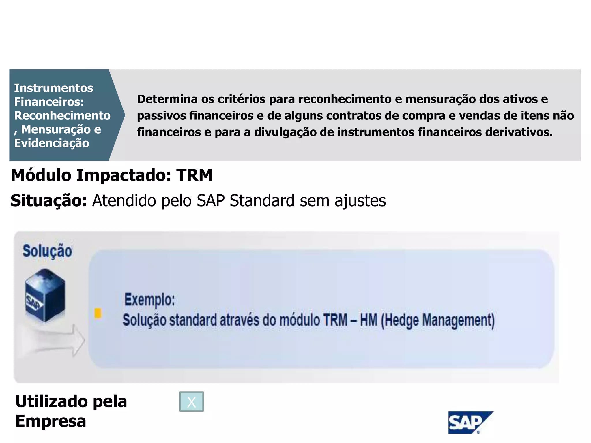 CPC 14 - Revogado
Determina os critérios para reconhecimento e mensuração dos ativos e
passivos financeiros e de alguns contratos de compra e vendas de itens não
financeiros e para a divulgação de instrumentos financeiros derivativos.
Instrumentos
Financeiros:
Reconhecimento
, Mensuração e
Evidenciação
Módulo Impactado: TRM
Situação: Atendido pelo SAP Standard sem ajustes
Utilizado pela
Empresa
X
 