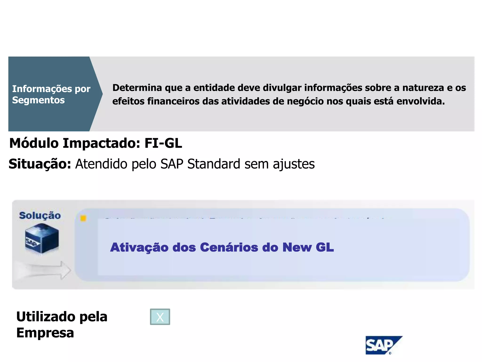 CPC 22
Determina que a entidade deve divulgar informações sobre a natureza e os
efeitos financeiros das atividades de negócio nos quais está envolvida.
Informações por
Segmentos
Módulo Impactado: FI-GL
Ativação dos Cenários do New GL
Situação: Atendido pelo SAP Standard sem ajustes
Utilizado pela
Empresa
X
 