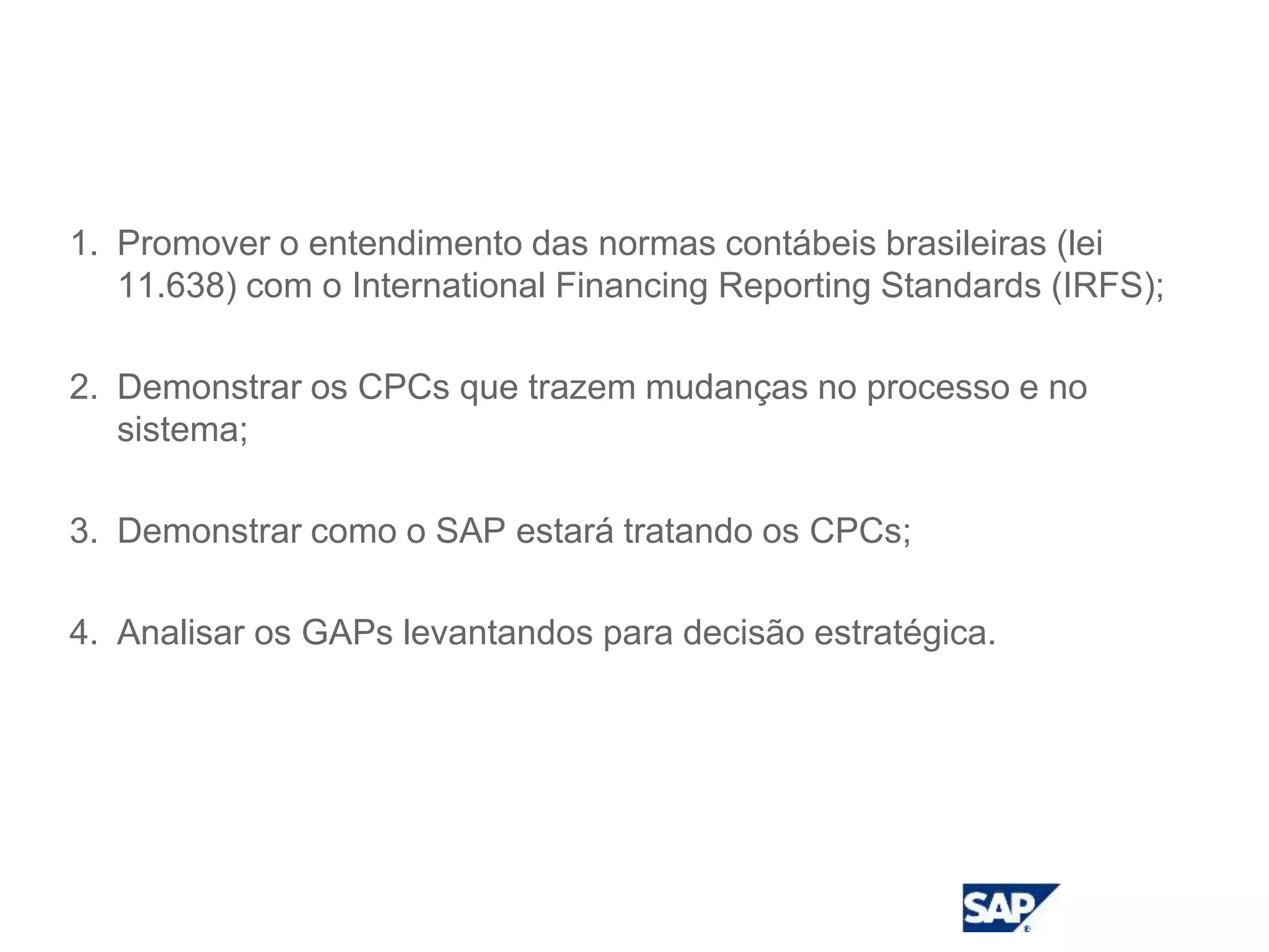 Objetivo
1. Promover o entendimento das normas contábeis brasileiras (lei
11.638) com o International Financing Reporting Standards (IRFS);
2. Demonstrar os CPCs que trazem mudanças no processo e no
sistema;
3. Demonstrar como o SAP estará tratando os CPCs;
4. Analisar os GAPs levantandos para decisão estratégica.
 