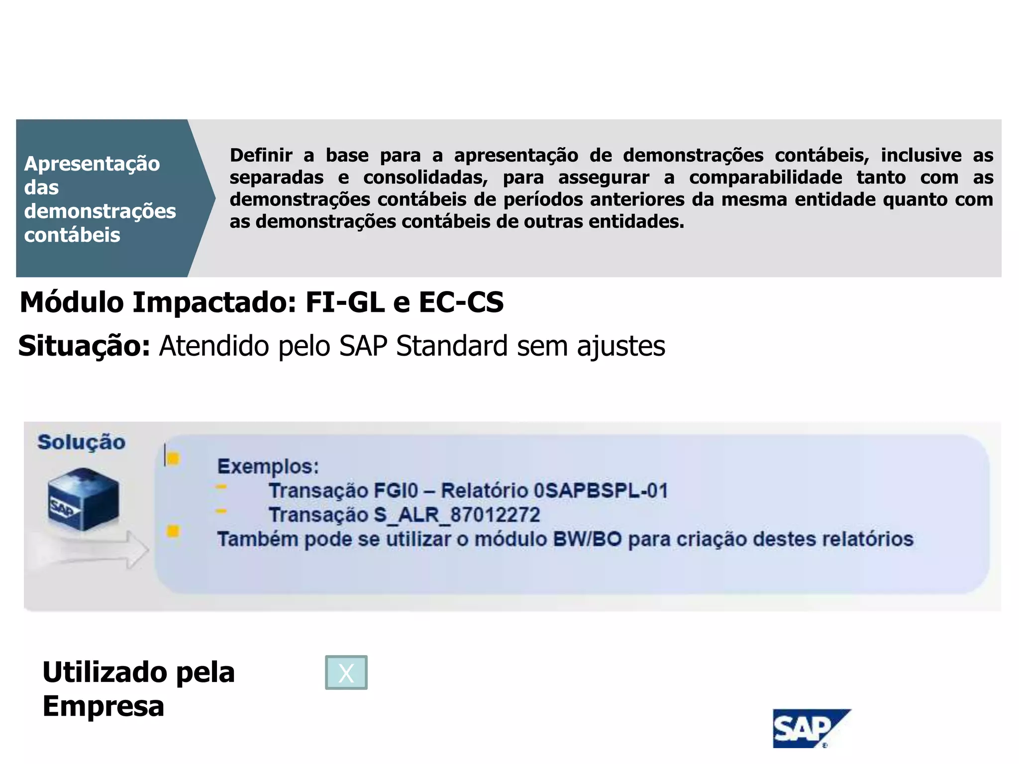 CPC 26
Definir a base para a apresentação de demonstrações contábeis, inclusive as
separadas e consolidadas, para assegurar a comparabilidade tanto com as
demonstrações contábeis de períodos anteriores da mesma entidade quanto com
as demonstrações contábeis de outras entidades.
Apresentação
das
demonstrações
contábeis
Módulo Impactado: FI-GL e EC-CS
Situação: Atendido pelo SAP Standard sem ajustes
Utilizado pela
Empresa
X
 