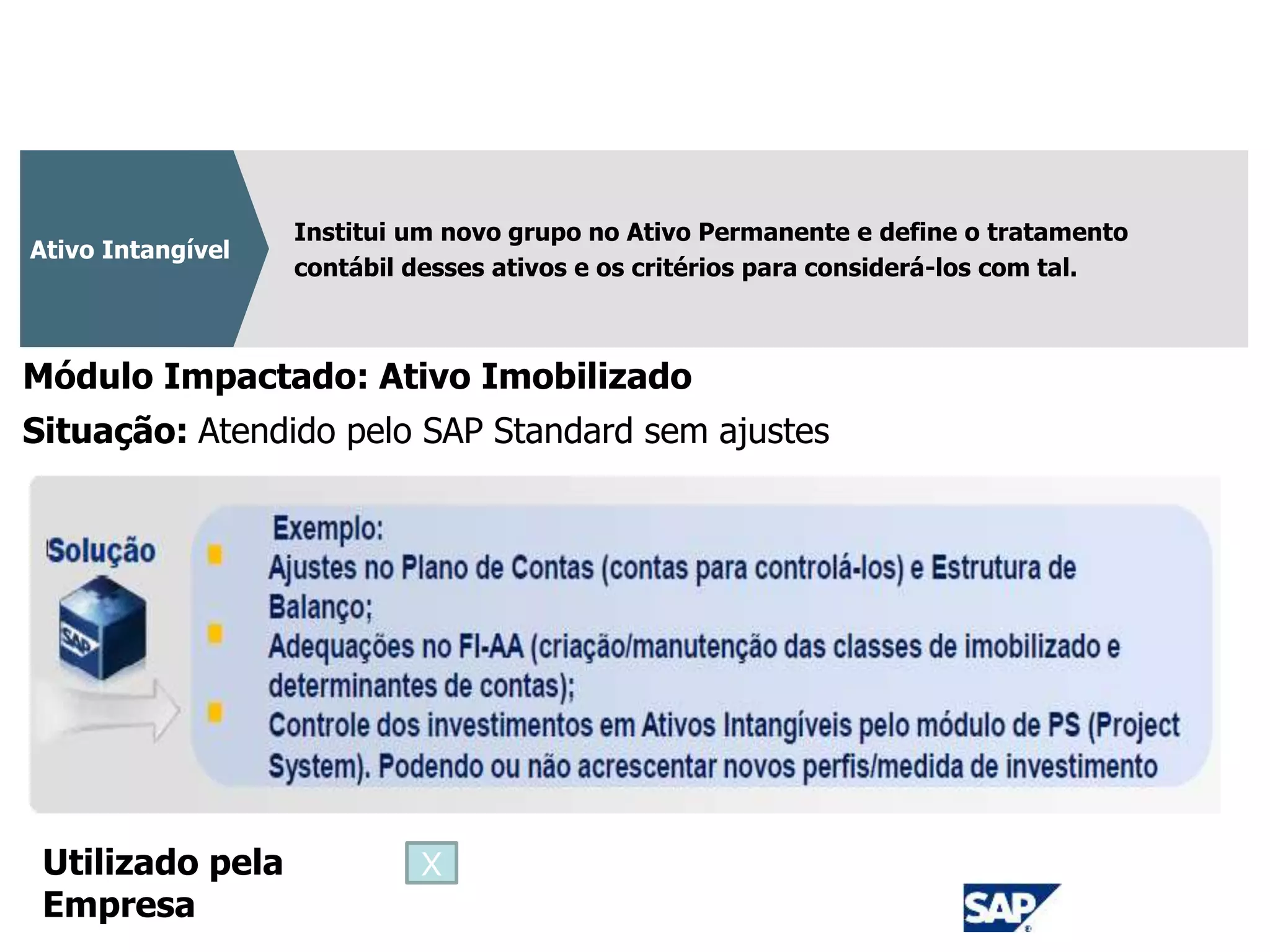 CPC 04
Institui um novo grupo no Ativo Permanente e define o tratamento
contábil desses ativos e os critérios para considerá-los com tal.
Ativo Intangível
Módulo Impactado: Ativo Imobilizado
Situação: Atendido pelo SAP Standard sem ajustes
Utilizado pela
Empresa
X
 