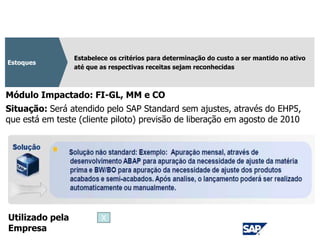 CPC 16
Estabelece os critérios para determinação do custo a ser mantido no ativo
até que as respectivas receitas sejam reconhecidas
Estoques
Módulo Impactado: FI-GL, MM e CO
Situação: Será atendido pelo SAP Standard sem ajustes, através do EHP5,
que está em teste (cliente piloto) previsão de liberação em agosto de 2010
Utilizado pela
Empresa
X
 
