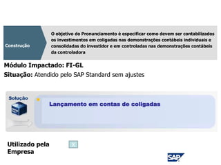 CPC 18
O objetivo do Pronunciamento é especificar como devem ser contabilizados
os investimentos em coligadas nas demonstrações contábeis individuais e
consolidadas do investidor e em controladas nas demonstrações contábeis
da controladora
Construção
Módulo Impactado: FI-GL
Lançamento em contas de coligadas
Situação: Atendido pelo SAP Standard sem ajustes
Utilizado pela
Empresa
X
 