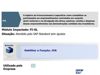 CPC 19
O objetivo do Pronunciamento é especificar como contabilizar as
participações em empreendimentos controlados em conjunto
(joint ventures) e na divulgação dos ativos, passivos, receitas e despesas
desses empreendimentos nas demonstrações contábeis dos investidores.
JVA
Módulo Impactado: FI-GL
Situação: Atendido pelo SAP Standard sem ajustes
Utilizado pela
Empresa
Habilitar a Função: JVA
 