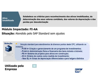 CPC 27
Estabelece os critérios para reconhecimento dos ativos imobilizados, da
determinação dos seus valores contábeis, dos valores da depreciação e das
perdas por desvalorização
Ativo
Imobilizado
Módulo Impactado: FI-AA
Situação: Atendido pelo SAP Standard sem ajustes
Utilizado pela
Empresa
X
 