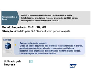 CPC 32
Definir o tratamento contábil dos tributos sobre a renda.
Estabelecer os principios e fornecer orientação contábil para as
consequências fiscais correntes e futuras.
Tributos sobre o
Lucro
Módulo Impactado: FI-GL, SD, MM
Situação: Atendido pelo SAP Standard, com pequeno ajuste
Utilizado pela
Empresa
X
 