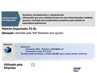 CPC 35
Aumentar, principalmente, a relevância das
informações que uma entidade fornece em suas demonstrações contábeis
quando a avaliação dos investimentos societários pelo método da
equivalência patrimonial
Demonstrações
em Separadas
Módulo Impactado: FI-GL
Situação: Atendido pelo SAP Standard sem ajustes
Utilizado pela
Empresa
X
 