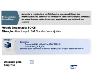 CPC 36
Aumentar a relevância, a confiabilidade e a comparabilidade das
informações que a controladora fornece em suas demonstrações contábeis,
por essas demonstrações integrarem as entidades que estão sob seu
controle
Demonstrações
Consolidadas
Módulo Impactado: EC-CS
Situação: Atendido pelo SAP Standard sem ajustes
Utilizado pela
Empresa
X
 