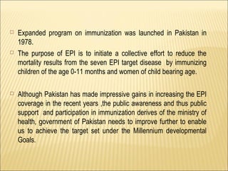  Expanded program on immunization was launched in Pakistan in
1978.
 The purpose of EPI is to initiate a collective effort to reduce the
mortality results from the seven EPI target disease by immunizing
children of the age 0-11 months and women of child bearing age.
 Although Pakistan has made impressive gains in increasing the EPI
coverage in the recent years ,the public awareness and thus public
support and participation in immunization derives of the ministry of
health, government of Pakistan needs to improve further to enable
us to achieve the target set under the Millennium developmental
Goals.
 