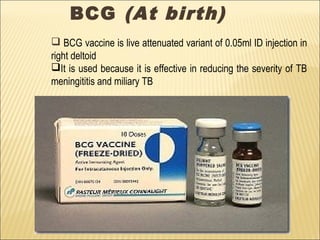 BCG (At birth)
 BCG vaccine is live attenuated variant of 0.05ml ID injection in
right deltoid
It is used because it is effective in reducing the severity of TB
meningititis and miliary TB
 