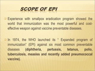  Experience with smallpox eradication program showed the
world that immunization was the most powerful and cost-
effective weapon against vaccine preventable diseases.
 In 1974, the WHO launched its “ Expanded program of
immunization” (EPI) against six most common preventable
diseases (diphtheria, pertussis, tetanus, polio,
tuberculosis, measles and recently added pneumococcal
vaccine).
 