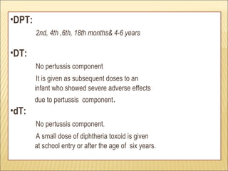 •DPT:
2nd, 4th ,6th, 18th months& 4-6 years
•DT:
No pertussis component
It is given as subsequent doses to an
infant who showed severe adverse effects
due to pertussis component.
•dT:
No pertussis component.
A small dose of diphtheria toxoid is given
at school entry or after the age of six years.
 