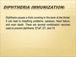 Diphtheria causes a thick covering in the back of the throat.
It can lead to breathing problems, paralysis, heart failure,
and even death. There are several combination vaccines
used to prevent diphtheria: DTaP, DT, and Td.
 