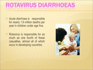  Acute diarrhoea is responsible
for nearly 1.9 million deaths per
year in children under age five.
 Rotavirus is responsible for as
much as one fourth of these
casualties, almost all of which
occur in developing countries.
 