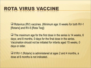 Rotavirus (RV) vaccines. (Minimum age: 6 weeks for both RV-1
[Rotarix] and RV-5 [Rota Teq])
 The maximum age for the first dose in the series is 14 weeks, 6
days; and 8 months, 0 days for the final dose in the series.
Vaccination should not be initiated for infants aged 15 weeks, 0
days or older.
 If RV-1 (Rotarix) is administered at ages 2 and 4 months, a
dose at 6 months is not indicated.
 