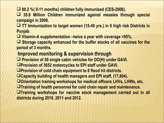  80.2 %( 0-11 months) children fully immunized (CES-2006).
 35.8 Million Children immunized against measles through special
campaign in 2008.
 TT Immunization to target women (15-49 yrs.) in 6 high risk Districts in
Punjab.
 Vitamin-A supplementation –twice a year with coverage >95%.
 Storage capacity enhanced for the buffer stocks of all vaccines for the
period of 3 months.  
Improved monitoring & supervision through
 Provision of 59 single cabin vehicles for DO(H) under GAVI.
Provision of 3652 motorcycles to EPI staff under GAVI.
Provision of cold chain equipment to 8 flood hit districts.
Capacity building of health managers and EPI staff, (17,804).
Orientation training workshops for medical officers LHVs, LHWs, etc.
Training of health personnel for cold chain repair and maintenance.
Training workshops for vaccine stock management carried out in all
districts during 2010, 2011 and 2012.
 