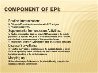 Routine Immunization:
 Children 0-23 months – immunization with 8 EPI antigens
 Pregnant ladies by TT.
Supplemental Immunization Activities:
 Routine immunization does not ensure 100% coverage of the mobile
population i.e. nomads, NAs, hard to reach areas / missed areas. So SIAs
are scheduled to ensure coverage of this population / areas.
 NIDs / SNIDs: children < 5 years receive polio drops (3-days campaign)
Disease Surveillance:
 To detect every case of target diseases, the suspected cases of seven
VPDs are reported by health facilities to the district health authorities for
immediate launching of the control measures.
Mopping up:
 Special campaigns 5-8 km around the infected locality to localize the
disease and stop its transmission.
 
 