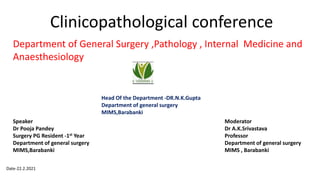 Clinicopathological conference
Department of General Surgery ,Pathology , Internal Medicine and
Anaesthesiology
Speaker
Dr Pooja Pandey
Surgery PG Resident -1st Year
Department of general surgery
MIMS,Barabanki
Moderator
Dr A.K.Srivastava
Professor
Department of general surgery
MIMS , Barabanki
Head Of the Department -DR.N.K.Gupta
Department of general surgery
MIMS,Barabanki
Date-22.2.2021
 