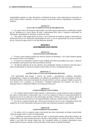 10 : CÓDIGO DE PROCESSO CIVIL 2008                                                             VERBOJURIDICO




 irregularidade respeitar ao autor, determinar a notificação de quem o deva representar na causa para, no
 prazo fixado, ratificar, querendo, no todo ou em parte, o processado anterior, suspendendo-se entretanto a
 instância.

                                         ARTIGO 25.º
                          (FALTA DE AUTORIZAÇÃO OU DE DELIBERAÇÃO)
   1— Se a parte estiver devidamente representada, mas faltar alguma autorização ou deliberação exigida
 por lei, designar-se-á o prazo dentro do qual o representante deve obter a respectiva autorização ou
 deliberação, suspendendo-se entretanto os termos da causa.
   2— Não sendo a falta sanada dentro do prazo, o réu é absolvido da instância, quando a autorização ou
 deliberação devesse ser obtida pelo representante do autor; se era ao representante do réu que incumbia
 prover, o processo segue como se o réu não deduzisse oposição.

                                             SECÇÃO II
                                     LEGITIMIDADE DAS PARTES

                                             ARTIGO 26.º
                                     (CONCEITO DE LEGITIMIDADE)
   1— O autor é parte legítima quando tem interesse directo em demandar; o réu é parte legítima quando
 tem interesse directo em contradizer.
   2— O interesse em demandar exprime-se pela utilidade derivada da procedência da acção; o interesse
 em contradizer, pelo prejuízo que dessa procedência advenha.
   3— Na falta de indicação da lei em contrário, são considerados titulares do interesse relevante para o
 efeito da legitimidade os sujeitos da relação controvertida, tal como é configurada pelo autor.

                                        ARTIGO 26.º-A
                        (ACÇÕES PARA A TUTELA DE INTERESSES DIFUSOS)
   Têm legitimidade para propor e intervir nas acções e procedimentos cautelares destinados,
 designadamente, à defesa da saúde pública, do ambiente, da qualidade de vida, do património cultural e
 do domínio público, bem como à protecção do consumo de bens e serviços, qualquer cidadão no gozo dos
 seus direitos civis e políticos, as associações e fundações defensoras dos interesses em causa, as
 autarquias locais e o Ministério Público, nos termos previstos na lei.

                                              ARTIGO 27.º
                                     (LITISCONSÓRCIO VOLUNTÁRIO)
   1— Se a relação material controvertida respeitar a várias pessoas, a acção respectiva pode ser proposta
 por todos ou contra todos os interessados; mas, se a lei ou o negócio for omisso, a acção pode também ser
 proposta por um só ou contra um só dos interessados, devendo o tribunal, nesse caso, conhecer apenas da
 respectiva quota-parte do interesse ou da responsabilidade, ainda que o pedido abranja a totalidade.
   2— Se a lei ou o negócio permitir que o direito seja exercido por um só ou que a obrigação comum seja
 exigida de um só dos interessados, basta que um deles intervenha para assegurar a legitimidade.

                                              ARTIGO 28.º
                                     (LITISCONSÓRCIO NECESSÁRIO)
   1— Se, porém, a lei ou o negócio exigir a intervencão dos vários interessados na relação controvertida,
 a falta de qualquer deles é motivo de ilegitimidade.
   2— É igualmente necessária a intervenção de todos os interessados quando, pela própria natureza da
 relação jurídica, ela seja necessária para que a decisão a obter produza o seu efeito útil normal. A decisão
 produz o seu efeito útil normal sempre que, não vinculando embora os restantes interessados, possa
 regular definitivamente a situação concreta das partes relativamente ao pedido formulado.
 