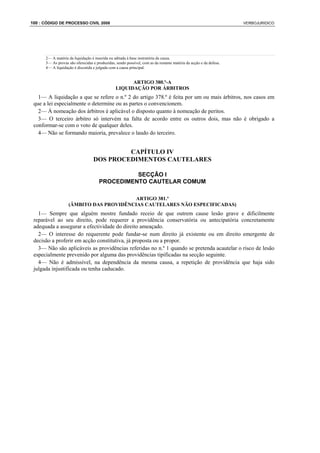 100 : CÓDIGO DE PROCESSO CIVIL 2008                                                                                VERBOJURIDICO




      2— A matéria da liquidação é inserida ou aditada à base instrutória da causa.
      3— As provas são oferecidas e produzidas, sendo possível, com as da restante matéria da acção e da defesa.
      4— A liquidação é discutida e julgada com a causa principal.


                                                      ARTIGO 380.º-A
                                                LIQUIDAÇÃO POR ÁRBITROS
   1— A liquidação a que se refere o n.º 2 do artigo 378.º é feita por um ou mais árbitros, nos casos em
 que a lei especialmente o determine ou as partes o convencionem.
   2— À nomeação dos árbitros é aplicável o disposto quanto à nomeação de peritos.
   3— O terceiro árbitro só intervém na falta de acordo entre os outros dois, mas não é obrigado a
 conformar-se com o voto de qualquer deles.
   4— Não se formando maioria, prevalece o laudo do terceiro.


                                           CAPÍTULO IV
                                  DOS PROCEDIMENTOS CAUTELARES

                                                SECÇÃO I
                                      PROCEDIMENTO CAUTELAR COMUM

                                         ARTIGO 381.º
                   (ÂMBITO DAS PROVIDÊNCIAS CAUTELARES NÃO ESPECIFICADAS)
   1— Sempre que alguém mostre fundado receio de que outrem cause lesão grave e dificilmente
 reparável ao seu direito, pode requerer a providência conservatória ou antecipatória concretamente
 adequada a assegurar a efectividade do direito ameaçado.
   2— O interesse do requerente pode fundar-se num direito já existente ou em direito emergente de
 decisão a proferir em acção constitutiva, já proposta ou a propor.
   3— Não são aplicáveis as providências referidas no n.º 1 quando se pretenda acautelar o risco de lesão
 especialmente prevenido por alguma das providências tipificadas na secção seguinte.
   4— Não é admissível, na dependência da mesma causa, a repetição de providência que haja sido
 julgada injustificada ou tenha caducado.
 
