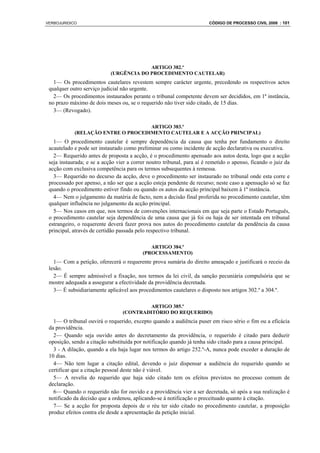 VERBOJURIDICO                                                           CÓDIGO DE PROCESSO CIVIL 2008 : 101




                                         ARTIGO 382.º
                            (URGÊNCIA DO PROCEDIMENTO CAUTELAR)
   1— Os procedimentos cautelares revestem sempre carácter urgente, precedendo os respectivos actos
 qualquer outro serviço judicial não urgente.
   2— Os procedimentos instaurados perante o tribunal competente devem ser decididos, em 1ª instância,
 no prazo máximo de dois meses ou, se o requerido não tiver sido citado, de 15 dias.
   3— (Revogado).

                                    ARTIGO 383.º
            (RELAÇÃO ENTRE O PROCEDIMENTO CAUTELAR E A ACÇÃO PRINCIPAL)
   1— O procedimento cautelar é sempre dependência da causa que tenha por fundamento o direito
 acautelado e pode ser instaurado como preliminar ou como incidente de acção declarativa ou executiva.
   2— Requerido antes de proposta a acção, é o procedimento apensado aos autos desta, logo que a acção
 seja instaurada; e se a acção vier a correr noutro tribunal, para aí é remetido o apenso, ficando o juiz da
 acção com exclusiva competência para os termos subsequentes à remessa.
   3— Requerido no decurso da acção, deve o procedimento ser instaurado no tribunal onde esta corre e
 processado por apenso, a não ser que a acção esteja pendente de recurso; neste caso a apensação só se faz
 quando o procedimento estiver findo ou quando os autos da acção principal baixem à 1ª instância.
   4— Nem o julgamento da matéria de facto, nem a decisão final proferida no procedimento cautelar, têm
 qualquer influência no julgamento da acção principal.
   5— Nos casos em que, nos termos de convenções internacionais em que seja parte o Estado Português,
 o procedimento cautelar seja dependência de uma causa que já foi ou haja de ser intentada em tribunal
 estrangeiro, o requerente deverá fazer prova nos autos do procedimento cautelar da pendência da causa
 principal, através de certidão passada pelo respectivo tribunal.

                                             ARTIGO 384.º
                                          (PROCESSAMENTO)
   1— Com a petição, oferecerá o requerente prova sumária do direito ameaçado e justificará o receio da
 lesão.
   2— É sempre admissível a fixação, nos termos da lei civil, da sanção pecuniária compulsória que se
 mostre adequada a assegurar a efectividade da providência decretada.
   3— É subsidiariamente aplicável aos procedimentos cautelares o disposto nos artigos 302.º a 304.º.

                                          ARTIGO 385.º
                                 (CONTRADITÓRIO DO REQUERIDO)
   1— O tribunal ouvirá o requerido, excepto quando a audiência puser em risco sério o fim ou a eficácia
 da providência.
   2— Quando seja ouvido antes do decretamento da providência, o requerido é citado para deduzir
 oposição, sendo a citação substituída por notificação quando já tenha sido citado para a causa principal.
   3 - A dilação, quando a ela haja lugar nos termos do artigo 252.º-A, nunca pode exceder a duração de
 10 dias.
   4— Não tem lugar a citação edital, devendo o juiz dispensar a audiência do requerido quando se
 certificar que a citação pessoal deste não é viável.
   5— A revelia do requerido que haja sido citado tem os efeitos previstos no processo comum de
 declaração.
   6— Quando o requerido não for ouvido e a providência vier a ser decretada, só após a sua realização é
 notificado da decisão que a ordenou, aplicando-se à notificação o preceituado quanto à citação.
   7— Se a acção for proposta depois de o réu ter sido citado no procedimento cautelar, a proposição
 produz efeitos contra ele desde a apresentação da petição inicial.
 