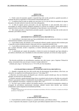 102 : CÓDIGO DE PROCESSO CIVIL 2008                                                                                            VERBOJURIDICO




                                                           ARTIGO 386.º
                                                        (AUDIÊNCIA FINAL)
   1— Findo o prazo da oposição, quando o requerido haja sido ouvido, procede-se, quando necessário, à
 produção das provas requeridas ou oficiosamente determinadas pelo juiz.
   2— A audiência final só pode ser adiada, por uma única vez, no caso de falta de mandatário de alguma
 das partes, devendo realizar-se num dos cinco dias subsequentes.
   3— A falta de alguma pessoa convocada e de cujo depoimento se não prescinda, bem como a
 necessidade de realizar qualquer diligência probatória no decurso da audiência, apenas determinam a
 suspensão desta na altura conveniente, designando-se logo data para a sua continuação.
   4— São sempre gravados os depoimentos prestados quando o requerido não haja sido ouvido antes de
 ordenada a providência cautelar.

                                              ARTIGO 387.º
                              (DEFERIMENTO E SUBSTITUIÇÃO DA PROVIDÊNCIA)
   1— A providência é decretada desde que haja probabilidade séria da existência do direito e se mostre
 suficientemente fundado o receio da sua lesão.
   2— A providência pode, não obstante, ser recusada pelo tribunal, quando o prejuízo dela resultante para
 o requerido exceda consideravelmente o dano que com ela o requerente pretende evitar.
   3— A providência decretada pode ser substituída por caução adequada, a pedido do requerido, sempre
 que a caução oferecida, ouvido o requerente, se mostre suficiente para prevenir a lesão ou repará-la
 integralmente.
   4— A substituição por caução não prejudica o direito de recorrer do despacho que haja ordenado a
 providência substituída, nem a faculdade de contra esta deduzir oposição, nos termos do artigo seguinte.

                                                           ARTIGO 387.º-A
                                                             RECURSO
   Das decisões proferidas nos procedimentos cautelares não cabe recurso para o Supremo Tribunal de
 Justiça, sem prejuízo dos casos em que o recurso é sempre admissível.
   (Aditado pelo artigo 2.º do Decreto-Lei n.º 375-A/99, de 20 de Setembro)

                                     ARTIGO 388.º
             (CONTRADITÓRIO SUBSEQUENTE AO DECRETAMENTO DA PROVIDÊNCIA)
    1— Quando o requerido não tiver sido ouvido antes do decretamento da providência, é-lhe lícito, em
 alternativa, na sequência da notificação prevista no n.º 6 do artigo 385.º:
    a) Recorrer, nos termos gerais, do despacho que a decretou, quando entenda que, face aos elementos
 apurados, ela não devia ter sido deferida;
    b) Deduzir oposição, quando pretenda alegar factos ou produzir meios de prova não tidos em conta pelo
 tribunal e que possam afastar os fundamentos da providência ou determinar a sua redução, aplicando-se,
 com as adaptações necessárias, o disposto nos artigos 386° e 387°.
    2— No caso a que se refere a alínea b) do número anterior, o juiz decidirá da manutenção, redução ou
 revogação da providência anteriormente decretada, cabendo recurso desta decisão, que constitui
 complemento e parte integrante da inicialmente proferida.
      Redacção anterior:
      5 - Quando o requerido não tiver sido ouvido antes do decretamento da providência, é-lhe lícito, em alternativa, na sequência da notificação
      prevista no n.º 5 do artigo 385.º:




                                                     ARTIGO 389.º
                                             (CADUCIDADE DA PROVIDÊNCIA)
   1— O procedimento cautelar extingue-se e, quando decretada, a providência caduca:
   a) Se o requerente não propuser a acção da qual a providência depende dentro de 30 dias, contados da
 