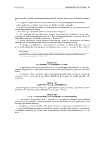 VERBOJURIDICO                                                                                  CÓDIGO DE PROCESSO CIVIL 2008 : 103




 data em que lhe tiver sido notificada a decisão que a tenha ordenado, sem prejuízo do disposto no número
 2;
    b) Se, proposta a acção, o processo estiver parado mais de 30 dias, por negligência do requerente;
    c) Se a acção vier a ser julgada improcedente, por decisão transitada em julgado;
    d) Se o réu for absolvido da instância e o requerente não propuser nova acção em tempo de aproveitar
 os efeitos da proposição da anterior;
    e) Se o direito que o requerente pretende acautelar se tiver extinguido.
    2— Se o requerido não tiver sido ouvido antes do decretamento da providência, o prazo para a
 propositura da acção de que aquela depende é de 10 dias, contados da notificação ao requerente de que foi
 efectuada ao requerido a notificação prevista no n.º 6 do artigo 385.º.
    3— Quando a providência cautelar tenha sido substituída por caução, fica esta sem efeito nos mesmos
 termos em que o ficaria a providência substituída, ordenando-se o levantamento daquela.
    4— A extinção do procedimento e o levantamento da providência são determinados pelo juiz, com
 prévia audiência do requerente, logo que se mostre demonstrada nos autos a ocorrência do facto extintivo.

      Redacção anterior:
      2 - Se o requerido não tiver sido ouvido antes do decretamenlo da providência, o prazo para a propositura da acção de que aquela depende é
      de 10 dias contados da notificação ao requerente de que foi efectuada ao requerido a notificação prevista no número 5 do artigo 385.º.
      ⎯ Texto decorrente da rectificação 16-B/2003, de 31.10.




                                                  ARTIGO 390.º
                                       (RESPONSABILIDADE DO REQUERENTE)
   1— Se a providência for considerada injustificada ou vier a caducar por facto imputável ao requerente,
 responde este pelos danos culposamente causados ao requerido, quando não tenha agido com a prudência
 normal.
   2— Sempre que o julgue conveniente em face das circunstâncias, pode o juiz, mesmo sem audiência do
 requerido, tornar a concessão da providência dependente da prestação de caução adequada pelo
 requerente.

                                                   ARTIGO 391.º
                                         (GARANTIA PENAL DA PROVIDÊNCIA)
   Incorre na pena do crime de desobediência qualificada todo aquele que infrinja a providência cautelar
 decretada, sem prejuízo das medidas adequadas à sua execução coerciva.

                                          ARTIGO 392.º
                     (APLICAÇÃO SUBSIDIÁRIA AOS PROCEDIMENTOS NOMINADOS)
   1— Com excepção do preceituado no n.º 2 do artigo 387.º, as disposições constantes desta secção são
 aplicáveis aos procedimentos cautelares regulados na secção subsequente, em tudo quanto nela se não
 encontre especialmente prevenido.
   2— O disposto no número 2 do artigo 390.º apenas é aplicável ao arresto e ao embargo de obra nova.
   3— O tribunal não está adstrito à providência concretamente requerida, sendo aplicável à cumulação de
 providências cautelares a que caibam formas de procedimento diversas o preceituado nos n.ºs 2 e 3 do
 artigo 31.º.
 