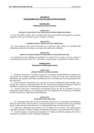 104 : CÓDIGO DE PROCESSO CIVIL 2008                                                          VERBOJURIDICO




                                     SECÇÃO II
                      PROCEDIMENTOS CAUTELARES ESPECIFICADOS

                                               SUBSECÇÃO I
                                      Restituição provisória de posse


                                     ARTIGO 393.º
              (EM QUE CASOS TEM LUGAR A RESTITUIÇÃO PROVISÓRIA DE POSSE)
   No caso de esbulho violento, pode o possuidor pedir que seja restituído provisoriamente à sua posse,
 alegando os factos que constituem a posse, o esbulho e a violência.

                                        ARTIGO 394.º
                          (TERMOS EM QUE A RESTITUIÇÃO É ORDENADA)
   Se o juiz reconhecer, pelo exame das provas, que o requerente tinha a posse e foi esbulhado dela
 violentamente, ordenará a restituição, sem citação nem audiência do esbulhador.

                                      ARTIGO 395.º
                (DEFESA DA POSSE MEDIANTE PROVIDÊNCIA NÃO ESPECIFICADA)
   Ao possuidor que seja esbulhado ou perturbado no exercício do seu direito, sem que ocorram as
 circunstâncias previstas no artigo 393.º, é facultado, nos termos gerais, o procedimento cautelar comum.

                                          SUBSECÇÃO II
                                  Suspensão de deliberações sociais


                                          ARTIGO 396.º
                                 (PRESSUPOSTOS E FORMALIDADES)
   1— Se alguma associação ou sociedade, seja qual for a sua espécie, tomar deliberações contrárias à lei,
 aos estatutos ou ao contrato, qualquer sócio pode requerer, no prazo de 10 dias, que a execução dessas
 deliberações seja suspensa, justificando a qualidade de sócio e mostrando que essa execução pode causar
 dano apreciável.
   2— O sócio instruirá o requerimento com cópia da acta em que as deliberações foram tomadas e que a
 direcção deve fornecer ao requerente dentro de vinte e quatro horas; quando a lei dispense reunião de
 assembleia, a cópia da acta será substituída por documento comprovativo da deliberação.
   3— O prazo fixado para o requerimento da suspensão conta-se da data da assembleia em que as
 deliberações foram tomadas ou, se o requerente não tiver sido regularmente convocado para a assembleia,
 da data em que ele teve conhecimento das deliberações.

                                             ARTIGO 397.º
                                       (CONTESTAÇÃO E DECISÃO)
   1— Se o requerente alegar que lhe não foi fornecida cópia da acta ou o documento correspondente,
 dentro do prazo fixado no artigo anterior, a citação da associação ou sociedade é feita com a cominação
 de que a contestação não será recebida sem vir acompanhada da cópia ou do documento em falta.
   2— Ainda que a deliberação seja contrária à lei, aos estatutos ou ao contrato, o juiz pode deixar de
 suspendê-la, desde que o prejuízo resultante da suspensão seja superior ao que pode derivar da execução.
   3— A partir da citação, e enquanto não for julgado em 1ª instância o pedido de suspensão, não é lícito à
 associação ou sociedade executar a deliberação impugnada.
 