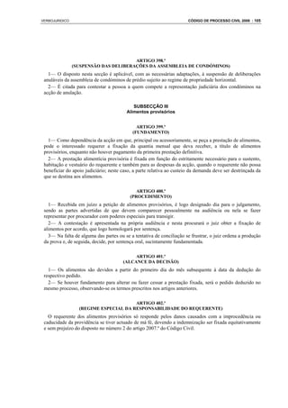 VERBOJURIDICO                                                          CÓDIGO DE PROCESSO CIVIL 2008 : 105




                                       ARTIGO 398.º
                (SUSPENSÃO DAS DELIBERAÇÕES DA ASSEMBLEIA DE CONDÓMINOS)
   1— O disposto nesta secção é aplicável, com as necessárias adaptações, à suspensão de deliberações
 anuláveis da assembleia de condóminos de prédio sujeito ao regime de propriedade horizontal.
   2— É citada para contestar a pessoa a quem compete a representação judiciária dos condóminos na
 acção de anulação.

                                            SUBSECÇÃO III
                                         Alimentos provisórios


                                              ARTIGO 399.º
                                            (FUNDAMENTO)
   1— Como dependência da acção em que, principal ou acessoriamente, se peça a prestação de alimentos,
 pode o interessado requerer a fixação da quantia mensal que deva receber, a título de alimentos
 provisórios, enquanto não houver pagamento da primeira prestação definitiva.
   2— A prestação alimentícia provisória é fixada em função do estritamente necessário para o sustento,
 habitação e vestuário do requerente e também para as despesas da acção, quando o requerente não possa
 beneficiar do apoio judiciário; neste caso, a parte relativa ao custeio da demanda deve ser destrinçada da
 que se destina aos alimentos.

                                              ARTIGO 400.º
                                           (PROCEDIMENTO)
   1— Recebida em juízo a petição de alimentos provisórios, é logo designado dia para o julgamento,
 sendo as partes advertidas de que devem comparecer pessoalmente na audiência ou nela se fazer
 representar por procurador com poderes especiais para transigir.
   2— A contestação é apresentada na própria audiência e nesta procurará o juiz obter a fixação de
 alimentos por acordo, que logo homologará por sentença.
   3— Na falta de alguma das partes ou se a tentativa de conciliação se frustrar, o juiz ordena a produção
 da prova e, de seguida, decide, por sentença oral, sucintamente fundamentada.

                                            ARTIGO 401.º
                                       (ALCANCE DA DECISÃO)
   1— Os alimentos são devidos a partir do primeiro dia do mês subsequente à data da dedução do
 respectivo pedido.
   2— Se houver fundamento para alterar ou fazer cessar a prestação fixada, será o pedido deduzido no
 mesmo processo, observando-se os termos prescritos nos artigos anteriores.

                                       ARTIGO 402.º
                  (REGIME ESPECIAL DA RESPONSABILIDADE DO REQUERENTE)
   O requerente dos alimentos provisórios só responde pelos danos causados com a improcedência ou
 caducidade da providência se tiver actuado de má fé, devendo a indemnização ser fixada equitativamente
 e sem prejuízo do disposto no número 2 do artigo 2007.º do Código Civil.
 