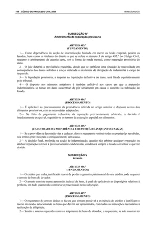 106 : CÓDIGO DE PROCESSO CIVIL 2008                                                           VERBOJURIDICO




                                           SUBSECÇÃO IV
                                 Arbitramento de reparação provisória


                                              ARTIGO 403.º
                                            (FUNDAMENTO)
   1— Como dependência da acção de indemnização fundada em morte ou lesão corporal, podem os
 lesados, bem como os titulares do direito a que se refere o número 3 do artigo 495.º do Código Civil,
 requerer o arbitramento de quantia certa, sob a forma de renda mensal, como reparação provisória do
 dano.
   2— O juiz deferirá a providência requerida, desde que se verifique uma situação de necessidade em
 consequência dos danos sofridos e esteja indiciada a existência de obrigação de indemnizar a cargo do
 requerido.
   3— A liquidação provisória, a imputar na liquidação definitiva do dano, será fixada equitativamente
 pelo tribunal.
   4— O disposto nos números anteriores é também aplicável aos casos em que a pretensão
 indemnizatória se funde em dano susceptível de pôr seriamente em causa o sustento ou habitação do
 lesado.

                                             ARTIGO 404.º
                                          (PROCESSAMENTO)
   1— É aplicável ao processamento da providência referida no artigo anterior o disposto acerca dos
 alimentos provisórios, com as necessárias adaptações.
   2— Na falta de pagamento voluntário da reparação provisoriamente arbitrada, a decisão é
 imediatamente exequível, seguindo-se os termos da execução especial por alimentos.

                                     ARTIGO 405.º
              (CADUCIDADE DA PROVIDÊNCIA E REPETIÇÃO DAS QUANTIAS PAGAS)
   1— Se a providência decretada vier a caducar, deve o requerente restituir todas as prestações recebidas,
 nos termos previstos para o enriquecimento sem causa.
   2— A decisão final, proferida na acção de indemnização, quando não arbitrar qualquer reparação ou
 atribuir reparação inferior à provisoriamente estabelecida, condenará sempre o lesado a restituir o que for
 devido.

                                             SUBSECÇÃO V
                                                Arresto


                                              ARTIGO 406.º
                                            (FUNDAMENTOS)
   1— O credor que tenha justificado receio de perder a garantia patrimonial do seu crédito pode requerer
 o arresto de bens do devedor.
   2— O arresto consiste numa apreensão judicial de bens, à qual são aplicáveis as disposições relativas à
 penhora, em tudo quanto não contrariar o preceituado nesta subsecção.

                                             ARTIGO 407.º
                                          (PROCESSAMENTO)
   1— O requerente do arresto deduz os factos que tornam provável a existéncia do crédito e justificam o
 receio invocado, relacionando os bens que devem ser apreendidos, com todas as indicações necessárias à
 realização da diligência.
   2— Sendo o arresto requerido contra o adquirente de bens do devedor, o requerente, se não mostrar ter
 