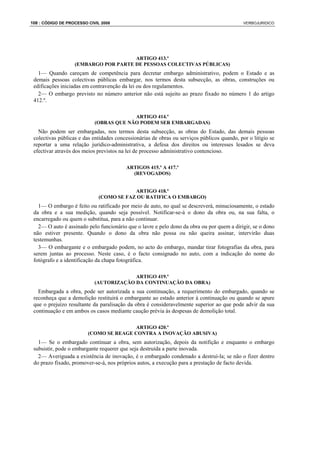 108 : CÓDIGO DE PROCESSO CIVIL 2008                                                          VERBOJURIDICO




                                      ARTIGO 413.º
                   (EMBARGO POR PARTE DE PESSOAS COLECTIVAS PÚBLICAS)
   1— Quando careçam de competência para decretar embargo administrativo, podem o Estado e as
 demais pessoas colectivas públicas embargar, nos termos desta subsecção, as obras, construções ou
 edificações iniciadas em contravenção da lei ou dos regulamentos.
   2— O embargo previsto no número anterior não está sujeito ao prazo fixado no número 1 do artigo
 412.º.

                                         ARTIGO 414.º
                            (OBRAS QUE NÃO PODEM SER EMBARGADAS)
   Não podem ser embargadas, nos termos desta subsecção, as obras do Estado, das demais pessoas
 colectivas públicas e das entidades concessionárias de obras ou serviços públicos quando, por o litígio se
 reportar a uma relação jurídico-administrativa, a defesa dos direitos ou interesses lesados se deva
 efectivar através dos meios previstos na lei de processo administrativo contencioso.

                                         ARTIGOS 415.º A 417.º
                                           (REVOGADOS)


                                          ARTIGO 418.º
                              (COMO SE FAZ OU RATIFICA O EMBARGO)
   1— O embargo é feito ou ratificado por meio de auto, no qual se descreverá, minuciosamente, o estado
 da obra e a sua medição, quando seja possível. Notificar-se-á o dono da obra ou, na sua falta, o
 encarregado ou quem o substitua, para a não continuar.
   2— O auto é assinado pelo funcionário que o lavre e pelo dono da obra ou por quem a dirigir, se o dono
 não estiver presente. Quando o dono da obra não possa ou não queira assinar, intervirão duas
 testemunhas.
   3— O embargante e o embargado podem, no acto do embargo, mandar tirar fotografias da obra, para
 serem juntas ao processo. Neste caso, é o facto consignado no auto, com a indicação do nome do
 fotógrafo e a identificação da chapa fotográfica.

                                         ARTIGO 419.º
                            (AUTORIZAÇÃO DA CONTINUAÇÃO DA OBRA)
   Embargada a obra, pode ser autorizada a sua continuação, a requerimento do embargado, quando se
 reconheça que a demolição restituirá o embargante ao estado anterior à continuação ou quando se apure
 que o prejuízo resultante da paralisação da obra é consideravelmente superior ao que pode advir da sua
 continuação e em ambos os casos mediante caução prévia às despesas de demolição total.

                                        ARTIGO 420.º
                         (COMO SE REAGE CONTRA A INOVAÇÃO ABUSIVA)
   1— Se o embargado continuar a obra, sem autorização, depois da notifição e enquanto o embargo
 subsistir, pode o embargante requerer que seja destruída a parte inovada.
   2— Averiguada a existência de inovação, é o embargado condenado a destruí-la; se não o fizer dentro
 do prazo fixado, promover-se-á, nos próprios autos, a execução para a prestação de facto devida.
 