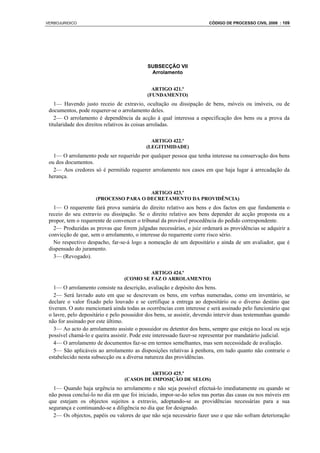 VERBOJURIDICO                                                          CÓDIGO DE PROCESSO CIVIL 2008 : 109




                                            SUBSECÇÃO VII
                                             Arrolamento


                                              ARTIGO 421.º
                                            (FUNDAMENTO)
    1— Havendo justo receio de extravio, ocultação ou dissipação de bens, móveis ou imóveis, ou de
 documentos, pode requerer-se o arrolamento deles.
    2— O arrolamento é dependência da acção à qual interessa a especificação dos bens ou a prova da
 titularidade dos direitos relativos às coisas arroladas.

                                             ARTIGO 422.º
                                           (LEGITIMIDADE)
   1— O arrolamento pode ser requerido por qualquer pessoa que tenha interesse na conservação dos bens
 ou dos documentos.
   2— Aos credores só é permitido requerer arrolamento nos casos em que haja lugar à arrecadação da
 herança.

                                       ARTIGO 423.º
                     (PROCESSO PARA O DECRETAMENTO DA PROVIDÊNCIA)
   1— O requerente fará prova sumária do direito relativo aos bens e dos factos em que fundamenta o
 receio do seu extravio ou dissipação. Se o direito relativo aos bens depender de acção proposta ou a
 propor, tem o requerente de convencer o tribunal da provável procedência do pedido correspondente.
   2— Produzidas as provas que forem julgadas necessárias, o juiz ordenará as providências se adquirir a
 convicção de que, sem o arrolamento, o interesse do requerente corre risco sério.
   No respectivo despacho, far-se-á logo a nomeação de um depositário e ainda de um avaliador, que é
 dispensado do juramento.
   3— (Revogado).

                                           ARTIGO 424.º
                                  (COMO SE FAZ O ARROLAMENTO)
    1— O arrolamento consiste na descrição, avaliação e depósito dos bens.
    2— Será lavrado auto em que se descrevam os bens, em verbas numeradas, como em inventário, se
 declare o valor fixado pelo louvado e se certifique a entrega ao depositário ou o diverso destino que
 tiveram. O auto mencionará ainda todas as ocorrências com interesse e será assinado pelo funcionário que
 o lavre, pelo depositário e pelo possuidor dos bens, se assistir, devendo intervir duas testemunhas quando
 não for assinado por este último.
    3— Ao acto do arrolamento assiste o possuidor ou detentor dos bens, sempre que esteja no local ou seja
 possível chamá-lo e queira assistir. Pode este interessado fazer-se representar por mandatário judicial.
    4— O arrolamento de documentos faz-se em termos semelhantes, mas sem necessidade de avaliação.
    5— São aplicáveis ao arrolamento as disposições relativas à penhora, em tudo quanto não contrarie o
 estabelecido nesta subsecção ou a diversa natureza das providências.

                                           ARTIGO 425.º
                                  (CASOS DE IMPOSIÇÃO DE SELOS)
   1— Quando haja urgência no arrolamento e não seja possível efectuá-lo imediatamente ou quando se
 não possa concluí-lo no dia em que foi iniciado, impor-se-ão selos nas portas das casas ou nos móveis em
 que estejam os objectos sujeitos a extravio, adoptando-se as providências necessárias para a sua
 segurança e continuando-se a diligência no dia que for designado.
   2— Os objectos, papéis ou valores de que não seja necessário fazer uso e que não sofram deterioração
 