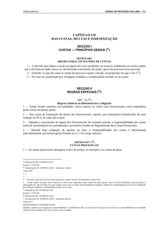 VERBOJURIDICO                                                                                        CÓDIGO DE PROCESSO CIVIL 2008 : 111




                                               CAPÍTULO VII
                                   DAS CUSTAS, MULTAS E INDEMNIZAÇÃO

                                                      SECÇÃO I
                                            CUSTAS — PRINCÍPIOS GERAIS (81)

                                                     ARTIGO 446.º
                                          (REGRA GERAL EM MATÉRIA DE CUSTAS)
       1— A decisão que julgue a acção ou algum dos seus incidentes ou recursos condenará em custas a parte
     que a elas houver dado causa ou, não havendo vencimento da acção, quem do processo tirou proveito.
       2— Entende -se que dá causa às custas do processo a parte vencida, na proporção em que o for. (82)
       3— No caso de condenação por obrigação solidária, a solidariedade estende -se às custas.



                                                          SECÇÃO II
                                                      REGRAS ESPECIAIS (83)

                                               446.º -A (84)
                               Regras relativas ao litisconsórcio e coligação
1 — Tendo ficado vencidos, na totalidade, vários autores ou vários réus litisconsortes, estes respondem
pelas custas em partes iguais.
2 — Nos casos de transacção de algum dos litisconsortes, aqueles que transigirem beneficiarão de uma
redução de 50 % no valor das custas.
3 — Quando o vencimento de algum dos litisconsortes for somente parcial, a responsabilidade por custas
toma tal circunstância em consideração, nos termos fixados no Regulamento das Custas Processuais.
4 — Quando haja coligação de autores ou réus, a responsabilidade por custas é determinada
individualmente nos termos gerais fixados no n.º 2 do artigo anterior.


                                                           ARTIGO 447.º (85)
                                                         CUSTAS PROCESSUAIS
1 — As custas processuais abrangem a taxa de justiça, os encargos e as custas de parte.


81
   Redacção do DL 34/2008 de 26.02
Secção I - CUSTAS
82
   Alterado pelo DL 34/2008 de 26.02— Redacção anterior
Artigo 446.º
[...]
1—.....................................
2 — Entende-se que dá causa às custas do processo a parte vencida, na proporção em que o for.
3 — Tendo ficado vencidos vários autores ou vários réus, respondem pelas custas em partes iguais, salvo se houver diferença sensível quanto à
participação de cada um deles na acção, porque nesse caso as custas serão distribuídas segundo a medida da sua participação; no caso de condenação
por obrigação solidária, a solidariedade estende-se às custas.
83
   Redacção do DL 34/2008 de 26.02
Secção I - CUSTAS
84
   Aditado pelo DL 34/2008 de 26.02
85
   Alterado pelo DL 34/2008 de 26.02— Redacção anterior
Artigo 447.º
(Impossibilidade ou inutilidade da lide)
Quando a instância se extinguir por impossibilidade ou inutilidade da lide, as custas ficam a cargo do autor, salvo se a impossibilidade ou inutilidade
resultar de facto imputável ao réu, que neste caso as pagará.
 