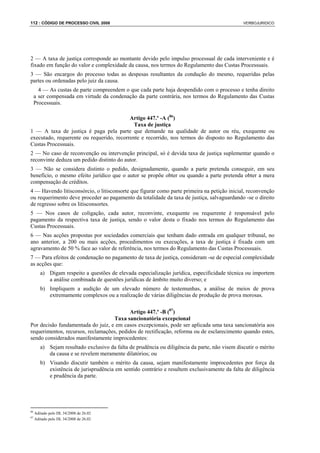 112 : CÓDIGO DE PROCESSO CIVIL 2008                                                             VERBOJURIDICO




2 — A taxa de justiça corresponde ao montante devido pelo impulso processual de cada interveniente e é
fixado em função do valor e complexidade da causa, nos termos do Regulamento das Custas Processuais.
3 — São encargos do processo todas as despesas resultantes da condução do mesmo, requeridas pelas
partes ou ordenadas pelo juiz da causa.
       4 — As custas de parte compreendem o que cada parte haja despendido com o processo e tenha direito
     a ser compensada em virtude da condenação da parte contrária, nos termos do Regulamento das Custas
     Processuais.

                                          Artigo 447.º -A (86)
                                            Taxa de justiça
1 — A taxa de justiça é paga pela parte que demande na qualidade de autor ou réu, exequente ou
executado, requerente ou requerido, recorrente e recorrido, nos termos do disposto no Regulamento das
Custas Processuais.
2 — No caso de reconvenção ou intervenção principal, só é devida taxa de justiça suplementar quando o
reconvinte deduza um pedido distinto do autor.
3 — Não se considera distinto o pedido, designadamente, quando a parte pretenda conseguir, em seu
benefício, o mesmo efeito jurídico que o autor se propõe obter ou quando a parte pretenda obter a mera
compensação de créditos.
4 — Havendo litisconsórcio, o litisconsorte que figurar como parte primeira na petição inicial, reconvenção
ou requerimento deve proceder ao pagamento da totalidade da taxa de justiça, salvaguardando -se o direito
de regresso sobre os litisconsortes.
5 — Nos casos de coligação, cada autor, reconvinte, exequente ou requerente é responsável pelo
pagamento da respectiva taxa de justiça, sendo o valor desta o fixado nos termos do Regulamento das
Custas Processuais.
6 — Nas acções propostas por sociedades comerciais que tenham dado entrada em qualquer tribunal, no
ano anterior, a 200 ou mais acções, procedimentos ou execuções, a taxa de justiça é fixada com um
agravamento de 50 % face ao valor de referência, nos termos do Regulamento das Custas Processuais.
7 — Para efeitos de condenação no pagamento de taxa de justiça, consideram -se de especial complexidade
as acções que:
        a) Digam respeito a questões de elevada especialização jurídica, especificidade técnica ou importem
           a análise combinada de questões jurídicas de âmbito muito diverso; e
        b) Impliquem a audição de um elevado número de testemunhas, a análise de meios de prova
           extremamente complexos ou a realização de várias diligências de produção de prova morosas.

                                          Artigo 447.º -B (87)
                                   Taxa sancionatória excepcional
Por decisão fundamentada do juiz, e em casos excepcionais, pode ser aplicada uma taxa sancionatória aos
requerimentos, recursos, reclamações, pedidos de rectificação, reforma ou de esclarecimento quando estes,
sendo considerados manifestamente improcedentes:
        a) Sejam resultado exclusivo da falta de prudência ou diligência da parte, não visem discutir o mérito
           da causa e se revelem meramente dilatórios; ou
        b) Visando discutir também o mérito da causa, sejam manifestamente improcedentes por força da
           existência de jurisprudência em sentido contrário e resultem exclusivamente da falta de diligência
           e prudência da parte.




86
     Aditado pelo DL 34/2008 de 26.02
87
     Aditado pelo DL 34/2008 de 26.02
 