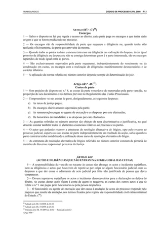 VERBOJURIDICO                                                              CÓDIGO DE PROCESSO CIVIL 2008 : 113




                                         ARTIGO 447.º -C (88)
                                               Encargos
1 — Salvo o disposto na lei que regula o acesso ao direito, cada parte paga os encargos a que tenha dado
origem e que se forem produzindo no processo.
2 — Os encargos são da responsabilidade da parte que requereu a diligência ou, quando tenha sido
realizada oficiosamente, da parte que aproveita da mesma.
3 — Quando todas as partes tenham o mesmo interesse na diligência ou realização da despesa, tirem igual
proveito da diligência ou despesa ou não se consiga determinar quem é a parte interessada, são os encargos
repartidos de modo igual entre as partes.
4 — São exclusivamente suportados pela parte requerente, independentemente do vencimento ou da
condenação em custas, os encargos com a realização de diligências manifestamente desnecessárias e de
carácter dilatório.
5 — A aplicação da norma referida no número anterior depende sempre de determinação do juiz.


                                          Artigo 447.º -D (89)
                                            Custas de parte
1 — Sem prejuízo do disposto no n.º 4, as custas da parte vencedora são suportadas pela parte vencida, na
proporção do seu decaimento e nos termos previsto no Regulamento das Custas Processuais.
2 — Compreendem -se nas custas de parte, designadamente, as seguintes despesas:
       a) As taxas de justiça pagas;
       b) Os encargos efectivamente suportados pela parte;
       c) As remunerações pagas ao agente de execução e as despesas por este efectuadas;
       d) Os honorários do mandatário e as despesas por este efectuadas.
3 — As quantias referidas no número anterior são objecto de nota discriminativa e justificativa, na qual
deverão constar também todos os elementos essenciais relativos ao processo e às partes.
4 — O autor que podendo recorrer a estruturas de resolução alternativa de litígios, opte pelo recurso ao
processo judicial, suporta as suas custas de parte independentemente do resultado da acção, salvo quando a
parte contrária tenha inviabilizado a utilização desse meio de resolução alternativa do litígio.
5 — As estruturas de resolução alternativa de litígios referidos no número anterior constam de portaria do
membro do Governo responsável pela área da Justiça.



                                          ARTIGO 448.º
               (ACTOS E DILIGÊNCIAS QUE NÃO ENTRAM NA REGRA GERAL DAS CUSTAS)
       1— A responsabilidade do vencido no tocante às custas não abrange os actos e incidentes supérfluos,
     nem as diligências e actos que houverem de repetir-se por culpa de algum funcionário judicial, nem as
     despesas a que der causa o adiamento de acto judicial por falta não justificada de pessoa que devia
     comparecer.
       2— Devem reputar-se supérfluos os actos e incidentes desnecessários para a declaração ou defesa do
     direito. As custas destes actos ficam à conta de quem os requereu; as custas dos outros actos a que se
     refere o n.º 1 são pagas pelo funcionário ou pela pessoa respectiva.
       3— O funcionário ou agente de execução que der causa à anulação de actos do processo responde pelo
     prejuízo que resulte da anulação, nos termos fixados pelo regime da responsabilidade civil extracontratual
     do Estado. (90)

88
   Aditado pelo DL 34/2008 de 26.02
89
   Aditado pelo DL 34/2008 de 26.02
90
   Alterado pelo DL 34/2008 de 26.02— Redacção anterior
Artigo 448.º
 