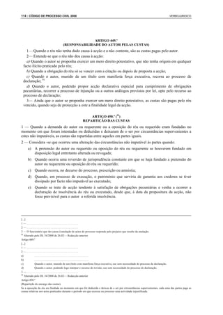 114 : CÓDIGO DE PROCESSO CIVIL 2008                                                                                          VERBOJURIDICO




                                                  ARTIGO 449.º
                                   (RESPONSABILIDADE DO AUTOR PELAS CUSTAS)
   1— Quando o réu não tenha dado causa à acção e a não conteste, são as custas pagas pelo autor.
   2— Entende-se que o réu não deu causa à acção:
   a) Quando o autor se proponha exercer um mero direito potestativo, que não tenha origem em qualquer
 facto ilícito praticado pelo réu;
   b) Quando a obrigação do réu só se vencer com a citação ou depois de proposta a acção;
   c) Quando o autor, munido de um título com manifesta força executiva, recorra ao processo de
 declaração; 91
   d) Quando o autor, podendo propor acção declarativa especial para cumprimento de obrigações
 pecuniárias, recorrer a processo de injunção ou a outros análogos previstos por lei, opte pelo recurso ao
 processo de declaração;
   3— Ainda que o autor se proponha exercer um mero direito potestativo, as custas são pagas pelo réu
 vencido, quando seja de protecção a este a finalidade legal da acção.

                                                        ARTIGO 450.º (92)
                                                    REPARTIÇÃO DAS CUSTAS
1 — Quando a demanda do autor ou requerente ou a oposição do réu ou requerido eram fundadas no
momento em que foram intentadas ou deduzidas e deixaram de o ser por circunstâncias supervenientes a
estes não imputáveis, as custas são repartidas entre aqueles em partes iguais.
2 — Considera -se que ocorreu uma alteração das circunstâncias não imputável às partes quando:
     a) A pretensão do autor ou requerido ou oposição do réu ou requerente se houverem fundado em
        disposição legal entretanto alterada ou revogada;
     b) Quando ocorra uma reversão de jurisprudência constante em que se haja fundado a pretensão do
        autor ou requerente ou oposição do réu ou requerido;
     c) Quando ocorra, no decurso do processo, prescrição ou amnistia;
     d) Quando, em processo de execução, o património que serviria de garantia aos credores se tiver
        dissipado por facto não imputável ao executado;
     e) Quando se trate de acção tendente à satisfação de obrigações pecuniárias e venha a ocorrer a
        declaração de insolvência do réu ou executado, desde que, à data da propositura da acção, não
        fosse previsível para o autor a referida insolvência.




[...]
1—.....................................
2—.....................................
3 — O funcionário que der causa à anulação de actos do processo responde pelo prejuízo que resulte da anulação.
91
   Alterado pelo DL 34/2008 de 26.02— Redacção anterior
Artigo 449.º
[...]
1—.....................................
2—.....................................
a)           .......................................
b)           .......................................
c)           Quando o autor, munido de um título com manifesta força executiva, use sem necessidade do processo de declaração.
d)           Quando o autor, podendo logo interpor o recurso de revisão, use sem necessidade do processo de declaração.
3—.....................................
92
   Alterado pelo DL 34/2008 de 26.02— Redacção anterior
Artigo 450.º
(Repartição do encargo das custas)
Se a oposição do réu era fundada no momento em que foi deduzida e deixou de o ser por circunstâncias supervenientes, cada uma das partes paga as
custas relativas aos actos praticados durante o período em que exerceu no processo uma actividade injustificada.
 