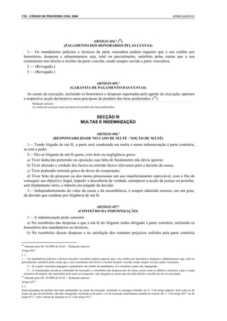 116 : CÓDIGO DE PROCESSO CIVIL 2008                                                                                               VERBOJURIDICO




                                                ARTIGO 454.º (95)
                                    (PAGAMENTO DOS HONORÁRIOS PELAS CUSTAS)
   1— Os mandatários judiciais e técnicos da parte vencedora podem requerer que o seu crédito por
 honorários, despesas e adiantamentos seja, total ou parcialmente, satisfeito pelas custas que o seu
 constituinte tem direito a receber da parte vencida, sendo sempre ouvida a parte vencedora.
   2 — (Revogado.)
   3 — (Revogado.)

                                                     ARTIGO 455.º
                                         (GARANTIA DE PAGAMENTO DAS CUSTAS)
   As custas da execução, incluindo os honorários e despesas suportadas pelo agente de execução, apensos
 e respectiva acção declarativa saem precípuas do produto dos bens penhorados. (96)
         Redacção anterior:
         As custas da execução saem precípuas do produto dos bens penhorados.


                                                         SECÇÃO III
                                                   MULTAS E INDEMNIZAÇÃO

                                               ARTIGO 456.º
                           (RESPONSABILIDADE NO CASO DE MÁ FÉ - NOÇÃO DE MÁ FÉ)
   1— Tendo litigado de má fé, a parte será condenada em multa e numa indemnização à parte contrária,
 se esta a pedir.
   2— Diz-se litigante de má fé quem, com dolo ou negligência grave:
   a) Tiver deduzido pretensão ou oposição cuja falta de fundamento não devia ignorar;
   b) Tiver alterado a verdade dos factos ou omitido factos relevantes para a decisão da causa;
   c) Tiver praticado omissão grave do dever de cooperação;
   d) Tiver feito do processo ou dos meios processuais um uso manifestamente reprovável, com o fim de
 conseguir um objectivo ilegal, impedir a descoberta da verdade, entorpecer a acção da justiça ou protelar,
 sem fundamento sério, o trânsito em julgado da decisão.
   3— Independentemente do valor da causa e da sucumbência, é sempre admitido recurso, em um grau,
 da decisão que condene por litigância de má fé.

                                                         ARTIGO 457.º
                                                 (CONTEÚDO DA INDEMNIZAÇÃO)
   1— A indemnização pode consistir:
   a) No reembolso das despesas a que a má fé do litigante tenha obrigado a parte contrária, incluindo os
 honorários dos mandatários ou técnicos;
   b) No reembolso dessas despesas e na satisfação dos restantes prejuízos sofridos pela parte contrária


95
   Alterado pelo DL 34/2008 de 26.02— Redacção anterior
Artigo 454.º
[...]
1 — Os mandatários judiciais e técnicos da parte vencedora podem requerer que o seu crédito por honorários, despesas e adiantamentos seja, total ou
parcialmente, satisfeito pelas custas que o seu constituinte tem direito a receber da parte vencida, sendo sempre ouvida a parte vencedora.
      2— Se a parte vencedora impugnar o quantitativo do crédito do mandatário, só é satisfeita a parte não impugnada.
      3— A remuneração devida ao solicitador de execução e o reembolso das despesas por ele feitas, assim como os débitos a terceiros a que a venda
   executiva dê origem, são suportados pelo autor ou exequente, mas integram as custas que ele tenha direito a receber do réu ou executado.
96
   Alterado pelo DL 34/2008 de 26.02— Redacção anterior
Artigo 455.º
[...]
Saem precípuas do produto dos bens penhorados as custas da execução, incluindo os encargos referidos no n.º 3 do artigo anterior, bem como as da
acção em que foi proferida a decisão exequenda, incluindo as de parte, e as da execução inteiramente sustada nos termos do n.º 5 do artigo 865.º ou do
artigo 871.º, salvo ofensa do disposto no n.º 4 do artigo 832.º.
 
