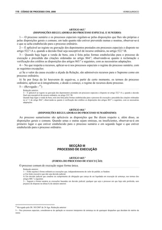 118 : CÓDIGO DE PROCESSO CIVIL 2008                                                                                                VERBOJURIDICO




                                            ARTIGO 463.º
                      (DISPOSIÇÕES REGULADORAS DO PROCESSO ESPECIAL E SUMÁRIO)
       1— O processo sumário e os processos especiais regulam-se pelas disposições que lhes são próprias e
     pelas disposições gerais e comuns; em tudo quanto não estiver prevenido numas e noutras, observar-se-á
     o que se acha estabelecido para o processo ordinário.
       2— É aplicável ao registo ou gravação dos depoimentos prestados em processos especiais o disposto no
     artigo 522.º-A e, quando a decisão final seja susceptível de recurso ordinário, no artigo 522.º-B.
       3— Quando haja lugar a venda de bens, esta é feita pelas formas estabelecidas para o processo de
     execução e precedida das citações ordenadas no artigo 864.º, observando-se quanto à reclamação e
     verificação dos créditos as disposições dos artigos 865.º e seguintes, com as necessárias adaptações.
       4— No que respeita a recursos, aplicar-se-á nos processos especiais o regime do processo sumário, com
     as seguintes excepções:
       a) Se o valor da causa exceder a alçada da Relação, são admissíveis recursos para o Supremo como em
     processo ordinário;
       b) Se por força da lei houverem de seguir-se, a partir de certo momento, os termos do processo
     ordinário, aplicar-se-á integralmente, e desde o começo, o regime de recursos deste processo.
       5— (Revogado - 97)
          Redacção anterior:
          2— É aplicável ao registo ou gravação dos depoimentos prestados em processos especiais o disposto no artigo 522.º-A e, quando a decisão
          final seja susceptível de recurso ordinário, no artigo 522.º-B.
          Quando haja lugar a venda de bens, será esta feita pelas formas estabelecidas para o processo de execução e precedida das citações ordenadas
          no n.º 1 do artigo 864.º, observando-se quanto à verificação dos créditos as disposições dos artigos 865.º e seguintes, com as necessárias
          adaptações.


                                               ARTIGO 464.º
                           (DISPOSIÇÕES REGULADORAS DO PROCESSO SUMARÍSSIMO)
       Ao processo sumaríssimo são aplicáveis as disposições que lhe dizem respeito e, além disso, as
     disposições gerais e comuns. Quando umas e outras sejam omissas, ou insuficientes, observar-se-á em
     primeiro lugar o que estiver estabelecido para o processo sumário e em segundo lugar o que estiver
     estabelecido para o processo ordinário.




                                                         SECÇÃO III
                                                   PROCESSO DE EXECUÇÃO

                                                       ARTIGO 465.º
                                            (FORMA DO PROCESSO DE EXECUÇÃO)
      O processo comum de execução segue forma única.
          Redacção anterior:
          1— Estão sujeitas à forma ordinária as execuções que, independentemente do valor do pedido, se fundem:
          a) Em título executivo que não seja decisão judicial;
          b) Em decisão judicial que condene no cumprimento de obrigação que careça de ser liquidada em execução de sentença, nos termos dos
          artigos 806.º e seguintes.
          2— Seguem a forma sumária as execuções baseadas em decisão judicial, qualquer que seja o processo em que haja sido proferida, sem
          prejuízo do disposto na alínea b) do número anterior.




97
  Revogado pelo DL 303/2007 de 24 Ago. Redacção anterior:
5— Nos processos especiais, consideram-se de apelação os recursos interpostos da sentença ou de quaisquer despachos que decidam do mérito da
causa.
 