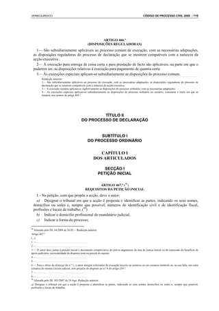 VERBOJURIDICO                                                                                        CÓDIGO DE PROCESSO CIVIL 2008 : 119




                                                           ARTIGO 466.º
                                                   (DISPOSIÇÕES REGULADORAS)
       1— São subsidiariamente aplicáveis ao processo comum de execução, com as necessárias adaptações,
     as disposições reguladoras do processo de declaração que se mostrem compatíveis com a natureza da
     acção executiva .
       2— À execução para entrega de coisa certa e para prestação de facto são aplicáveis, na parte em que o
     puderem ser, as disposições relativas à execução para pagamento de quantia certa.
       3— Às execuções especiais aplicam-se subsidiariamente as disposições do processo comum.
          Redacção anterior:
          1— São subsidiariamente aplicáveis ao processo de execução, com as necessárias adaptações, as disposições reguladoras do processo de
          declaração que se mostrem compatíveis com a natureza da acção executiva.
          3— À execução sumária aplicam-se supletivamente as disposições do processo ordinário, com as necessárias adaptações.
          4— Às execuções especiais aplicam-se subsidiariamente as disposições do processo ordinário ou sumário, consoante o título em que se
          fundem, nos termos do artigo 465.º.




                                                      TÍTULO II
                                             DO PROCESSO DE DECLARAÇÃO


                                                        SUBTÍTULO I
                                                  DO PROCESSO ORDINÁRIO


                                                           CAPÍTULO I
                                                        DOS ARTICULADOS

                                                               SECÇÃO I
                                                            PETIÇÃO INICIAL

                                                       ARTIGO 467.º (98)
                                                REQUISITOS DA PETIÇÃO INICIAL
       1 - Na petição, com que propõe a acção, deve o autor:
       a) Designar o tribunal em que a acção é proposta e identificar as partes, indicando os seus nomes,
     domicílios ou sedes e, sempre que possível, números de identificação civil e de identificação fiscal,
     profissões e locais de trabalho; (99)
       b) Indicar o domicílio profissional do mandatário judicial;
       c) Indicar a forma do processo;

98
   Alterado pelo DL 34/2008 de 26.02— Redacção anterior
Artigo 467.º
[...]
1—.....................................
2—.....................................
3 — O autor deve juntar à petição inicial o documento comprovativo do prévio pagamento da taxa de justiça inicial ou da concessão do benefício de
apoio judiciário, na modalidade de dispensa total ou parcial do mesmo.
4—.....................................
5—.....................................
6 — Para o efeito da alínea g) do n.º 1, o autor designa solicitador de execução inscrito na comarca ou em comarca limítrofe ou, na sua falta, em outra
comarca do mesmo círculo judicial, sem prejuízo do disposto no n.º 8 do artigo 239.º.
7—.....................................
8—.....................................
99
   Alterado pelo DL 303/2007 de 24 Ago. Redacção anterior:
a) Designar o tribunal em que a acção é proposta e identificar as partes, indicando os seus nomes, domicílios ou sedes e, sempre que possível,
profissões e locais de trabalho;
 