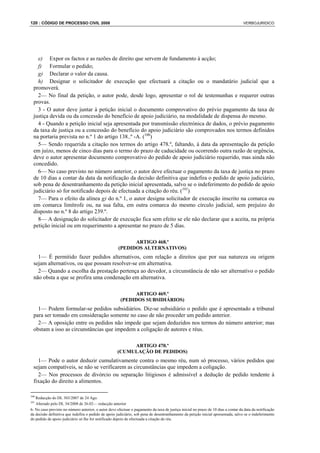 120 : CÓDIGO DE PROCESSO CIVIL 2008                                                                                                 VERBOJURIDICO




    e) Expor os factos e as razões de direito que servem de fundamento à acção;
    f) Formular o pedido;
    g) Declarar o valor da causa.
    h) Designar o solicitador de execução que efectuará a citação ou o mandatário judicial que a
  promoverá.
    2— No final da petição, o autor pode, desde logo, apresentar o rol de testemunhas e requerer outras
  provas.
    3 - O autor deve juntar à petição inicial o documento comprovativo do prévio pagamento da taxa de
  justiça devida ou da concessão do benefício de apoio judiciário, na modalidade de dispensa do mesmo.
    4 - Quando a petição inicial seja apresentada por transmissão electrónica de dados, o prévio pagamento
  da taxa de justiça ou a concessão do benefício do apoio judiciário são comprovados nos termos definidos
  na portaria prevista no n.º 1 do artigo 138..º -A. (100)
    5— Sendo requerida a citação nos termos do artigo 478.º, faltando, à data da apresentação da petição
  em juízo, menos de cinco dias para o termo do prazo de caducidade ou ocorrendo outra razão de urgência,
  deve o autor apresentar documento comprovativo do pedido de apoio judiciário requerido, mas ainda não
  concedido.
    6— No caso previsto no número anterior, o autor deve efectuar o pagamento da taxa de justiça no prazo
  de 10 dias a contar da data da notificação da decisão definitiva que indefira o pedido de apoio judiciário,
  sob pena de desentranhamento da petição inicial apresentada, salvo se o indeferimento do pedido de apoio
  judiciário só for notificado depois de efectuada a citação do réu. (101)
    7— Para o efeito da alínea g) do n.º 1, o autor designa solicitador de execução inscrito na comarca ou
  em comarca limítrofe ou, na sua falta, em outra comarca do mesmo círculo judicial, sem prejuízo do
  disposto no n.º 8 do artigo 239.º.
    8— A designação do solicitador de execução fica sem efeito se ele não declarar que a aceita, na própria
  petição inicial ou em requerimento a apresentar no prazo de 5 dias.

                                                            ARTIGO 468.º
                                                      (PEDIDOS ALTERNATIVOS)
    1— É permitido fazer pedidos alternativos, com relação a direitos que por sua natureza ou origem
  sejam alternativos, ou que possam resolver-se em alternativa.
    2— Quando a escolha da prestação pertença ao devedor, a circunstância de não ser alternativo o pedido
  não obsta a que se profira uma condenação em alternativa.

                                                             ARTIGO 469.º
                                                        (PEDIDOS SUBSIDIÁRIOS)
    1— Podem formular-se pedidos subsidiários. Diz-se subsidiário o pedido que é apresentado a tribunal
  para ser tomado em consideração somente no caso de não proceder um pedido anterior.
    2— A oposição entre os pedidos não impede que sejam deduzidos nos termos do número anterior; mas
  obstam a isso as circunstâncias que impedem a coligação de autores e réus.

                                                           ARTIGO 470.º
                                                      (CUMULAÇÃO DE PEDIDOS)
    1— Pode o autor deduzir cumulativamente contra o mesmo réu, num só processo, vários pedidos que
  sejam compatíveis, se não se verificarem as circunstâncias que impedem a coligação.
    2— Nos processos de divórcio ou separação litigiosos é admissível a dedução de pedido tendente à
  fixação do direito a alimentos.

100
   Redacção do DL 303/2007 de 24 Ago.
101
   Alterado pelo DL 34/2008 de 26.02— redacção anterior
6- No caso previsto no número anterior, o autor deve efectuar o pagamento da taxa de justiça inicial no prazo de 10 dias a contar da data da notificação
da decisão definitiva que indefira o pedido de apoio judiciário, sob pena de desentranhamento da petição inicial apresentada, salvo se o indeferimento
do pedido de apoio judiciário só lhe for notificado depois de efectuada a citação do réu.
 