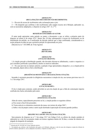 122 : CÓDIGO DE PROCESSO CIVIL 2008                                                                                        VERBOJURIDICO




                                              ARTIGO 475.º
                               (RECLAMAÇÃO E RECURSO DO NÃO RECEBIMENTO)
    1— Do acto de recusa de recebimento cabe reclamação para o juiz.
    2 — Do despacho que confirme o não recebimento cabe sempre recurso até à Relação, aplicando -se,
  com as necessárias adaptações, o disposto no artigo 234.º -A. (103)

                                                     ARTIGO 476.º
                                            BENEFÍCIO CONCEDIDO AO AUTOR
    O autor pode apresentar outra petição ou juntar o documento a que se refere a primeira parte do
  disposto na alínea f) do artigo 474.º, dentro dos 10 dias subsequentes à recusa de recebimento ou de
  distribuição da petição, ou à notificação da decisão judicial que a haja confirmado, considerando-se a
  acção proposta na data em que a primeira petição foi apresentada em juízo.
    (Decreto-Lei n.º 183/2000, de 10 de Agosto)

                                                            ARTIGO 477.º
                                                            (REVOGADO)


                                                          ARTIGO 478.º
                                                      (CITAÇÃO URGENTE)
    1.A citação precede a distribuição quando, não devendo efectuar-se editalmente, o autor o requeira e o
  juiz considere justificada a precedência, atentos os motivos indicados.
    2— No caso previsto no número anterior, a petição é logo apresentada a despacho e, se a citação prévia
  for ordenada, depois dela se fará a distribuição.

                                               ARTIGO 479.º
                            (DILIGÊNCIAS DESTINADAS À REALIZAÇÃO DA CITAÇÃO)
    Incumbe à secretaria proceder às diligências necessárias à citação do réu, nos termos previstos nos n.ºs
  1 a 3 do artigo 234.º.

                                                           ARTIGO 480.º
                                                        (CITAÇÃO DO RÉU)
    O réu é citado para contestar, sendo advertido no acto da citação de que a falta de contestação importa
  confissão dos factos articulados pelo autor.

                                                          ARTIGO 481.º
                                                     (EFEITOS DA CITAÇÃO)
      Além de outros, especialmente prescritos na lei, a citação produz os seguintes efeitos:
      a) Faz cessar a boa fé do possuidor;
      b) Torna estáveis os elementos essenciais da causa, nos termos do artigo 268.º;
      c) Inibe o réu de propor contra o autor acção destinada à apreciação da mesma questão jurídica.

                                                 ARTIGO 482.º
                                   (REGIME NO CASO DE ANULAÇÃO DA CITAÇÃO)
    Sem prejuízo do disposto no n.º 3 do artigo 323.º do Código Civil, os efeitos da citação anulada só
  subsistem se o réu for novamente citado em termos regulares dentro de 30 dias, a contar do trânsito em
  julgado do despacho de anulação.

103
   Alterado pelo DL 303/2007 de 24 Ago. Redacção anterior:
2— Do despacho que confirme o não recebimento cabe agravo, até à Relação, ainda que o valor da causa não ultrapasse a alçada dos tribunais de
primeira instância, aplicando-se, com as adaptações necessárias, o disposto no artigo 234.º-A.
 