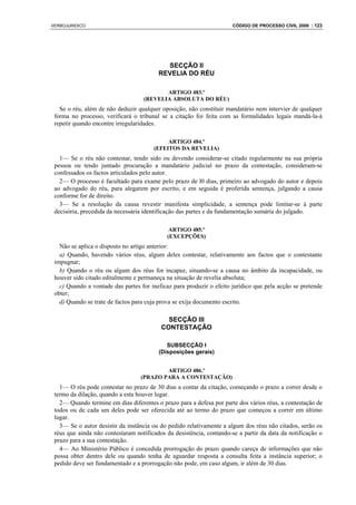 VERBOJURIDICO                                                         CÓDIGO DE PROCESSO CIVIL 2008 : 123




                                           SECÇÃO II
                                         REVELIA DO RÉU

                                          ARTIGO 483.º
                                   (REVELIA ABSOLUTA DO RÉU)
   Se o réu, além de não deduzir qualquer oposição, não constituir mandatário nem intervier de qualquer
 forma no processo, verificará o tribunal se a citação foi feita com as formalidades legais mandá-la-á
 repetir quando encontre irregularidades.

                                            ARTIGO 484.º
                                       (EFEITOS DA REVELIA)
   1— Se o réu não contestar, tendo sido ou devendo considerar-se citado regularmente na sua própria
 pessoa ou tendo juntado procuração a mandatário judicial no prazo da contestação, consideram-se
 confessados os factos articulados pelo autor.
   2— O processo é facultado para exame pelo prazo de l0 dias, primeiro ao advogado do autor e depois
 ao advogado do réu, para alegarem por escrito, e em seguida é proferida sentença, julgando a causa
 conforme for de direito.
   3— Se a resolução da causa revestir manifesta simplicidade, a sentença pode limitar-se à parte
 decisória, precedida da necessária identificação das partes e da fundamentação sumária do julgado.

                                             ARTIGO 485.º
                                            (EXCEPÇÕES)
   Não se aplica o disposto no artigo anterior:
   a) Quando, havendo vários réus, algum deles contestar, relativamente aos factos que o contestante
 impugnar;
   b) Quando o réu ou algum dos réus for incapaz, situando-se a causa no âmbito da incapacidade, ou
 houver sido citado editalmente e permaneça na situação de revelia absoluta;
   c) Quando a vontade das partes for ineficaz para produzir o efeito jurídico que pela acção se pretende
 obter;
   d) Quando se trate de factos para cuja prova se exija documento escrito.

                                            SECÇÃO III
                                          CONTESTAÇÃO

                                            SUBSECÇÃO I
                                         (Disposições gerais)


                                          ARTIGO 486.º
                                  (PRAZO PARA A CONTESTAÇÃO)
   1— O réu pode contestar no prazo de 30 dias a contar da citação, começando o prazo a correr desde o
 termo da dilação, quando a esta houver lugar.
   2— Quando termine em dias diferentes o prazo para a defesa por parte dos vários réus, a contestação de
 todos ou de cada um deles pode ser oferecida até ao termo do prazo que começou a correr em último
 lugar.
   3— Se o autor desistir da instância ou do pedido relativamente a algum dos réus não citados, serão os
 réus que ainda não contestaram notificados da desistência, contando-se a partir da data da notificação o
 prazo para a sua contestação.
   4— Ao Ministério Público é concedida prorrogação do prazo quando careça de informações que não
 possa obter dentro dele ou quando tenha de aguardar resposta a consulta feita a instância superior; o
 pedido deve ser fundamentado e a prorrogação não pode, em caso algum, ir além de 30 dias.
 