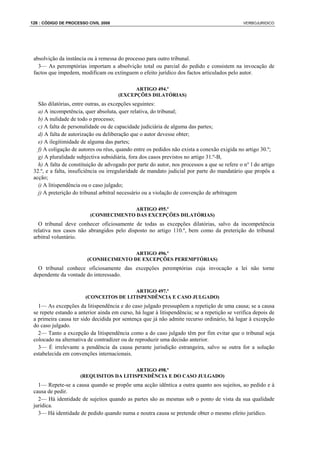 126 : CÓDIGO DE PROCESSO CIVIL 2008                                                            VERBOJURIDICO




 absolvição da instância ou à remessa do processo para outro tribunal.
   3— As peremptórias importam a absolvição total ou parcial do pedido e consistem na invocação de
 factos que impedem, modificam ou extinguem o efeito jurídico dos factos articulados pelo autor.

                                             ARTIGO 494.º
                                       (EXCEPÇÕES DILATÓRIAS)
   São dilatórias, entre outras, as excepções seguintes:
   a) A incompetência, quer absoluta, quer relativa, do tribunal;
   b) A nulidade de todo o processo;
   c) A falta de personalidade ou de capacidade judiciária de alguma das partes;
   d) A falta de autorização ou deliberação que o autor devesse obter;
   e) A ilegitimidade de alguma das partes;
   f) A coligação de autores ou réus, quando entre os pedidos não exista a conexão exigida no artigo 30.º;
   g) A pluralidade subjectiva subsidiária, fora dos casos previstos no artigo 31.º-B,
   h) A falta de constituição de advogado por parte do autor, nos processos a que se refere o n° l do artigo
 32.º, e a falta, insuficiência ou irregularidade de mandato judicial por parte do mandatário que propôs a
 acção;
   i) A litispendência ou o caso julgado;
   j) A preterição do tribunal arbitral necessário ou a violação de convenção de arbitragem

                                        ARTIGO 495.º
                          (CONHECIMENTO DAS EXCEPÇÕES DILATÓRIAS)
   O tribunal deve conhecer oficiosamente de todas as excepções dilatórias, salvo da incompetência
 relativa nos casos não abrangidos pelo disposto no artigo 110.º, bem como da preterição do tribunal
 arbitral voluntário.

                                        ARTIGO 496.º
                         (CONHECIMENTO DE EXCEPÇÕES PEREMPTÓRIAS)
   O tribunal conhece oficiosamente das excepções peremptórias cuja invocação a lei não torne
 dependente da vontade do interessado.

                                         ARTIGO 497.º
                        (CONCEITOS DE LITISPENDÊNCIA E CASO JULGADO)
   1— As excepções da litispendência e do caso julgado pressupõem a repetição de uma causa; se a causa
 se repete estando a anterior ainda em curso, há lugar à litispendência; se a repetição se verifica depois de
 a primeira causa ter sido decidida por sentença que já não admite recurso ordinário, há lugar à excepção
 do caso julgado.
   2— Tanto a excepção da litispendência como a do caso julgado têm por fim evitar que o tribunal seja
 colocado na alternativa de contradizer ou de reproduzir uma decisão anterior.
   3— É irrelevante a pendência da causa perante jurisdição estrangeira, salvo se outra for a solução
 estabelecida em convenções internacionais.

                                          ARTIGO 498.º
                      (REQUISITOS DA LITISPENDÊNCIA E DO CASO JULGADO)
   1— Repete-se a causa quando se propõe uma acção idêntica a outra quanto aos sujeitos, ao pedido e à
 causa de pedir.
   2— Há identidade de sujeitos quando as partes são as mesmas sob o ponto de vista da sua qualidade
 jurídica.
   3— Há identidade de pedido quando numa e noutra causa se pretende obter o mesmo efeito jurídico.
 