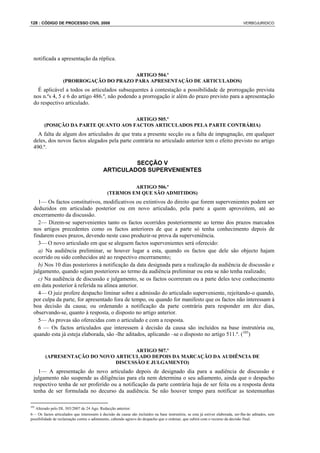 128 : CÓDIGO DE PROCESSO CIVIL 2008                                                                                              VERBOJURIDICO




  notificada a apresentação da réplica.

                                         ARTIGO 504.º
                   (PRORROGAÇÃO DO PRAZO PARA APRESENTAÇÃO DE ARTICULADOS)
    É aplicável a todos os articulados subsequentes à contestação a possibilidade de prorrogação prevista
  nos n.ºs 4, 5 e 6 do artigo 486.º, não podendo a prorrogação ir além do prazo previsto para a apresentação
  do respectivo articulado.

                                      ARTIGO 505.º
        (POSIÇÃO DA PARTE QUANTO AOS FACTOS ARTICULADOS PELA PARTE CONTRÁRIA)
    A falta de algum dos articulados de que trata a presente secção ou a falta de impugnação, em qualquer
  deles, dos novos factos alegados pela parte contrária no articulado anterior tem o efeito previsto no artigo
  490.º.

                                                     SECÇÃO V
                                            ARTICULADOS SUPERVENIENTES

                                                       ARTIGO 506.º
                                              (TERMOS EM QUE SÃO ADMITIDOS)
    1— Os factos constitutivos, modificativos ou extintivos do direito que forem supervenientes podem ser
  deduzidos em articulado posterior ou em novo articulado, pela parte a quem aproveitem, até ao
  encerramento da discussão.
    2— Dizem-se supervenientes tanto os factos ocorridos posteriormente ao termo dos prazos marcados
  nos artigos precedentes como os factos anteriores de que a parte só tenha conhecimento depois de
  findarem esses prazos, devendo neste caso produzir-se prova da superveniência.
    3— O novo articulado em que se aleguem factos supervenientes será oferecido:
    a) Na audiência preliminar, se houver lugar a esta, quando os factos que dele são objecto hajam
  ocorrido ou sido conhecidos até ao respectivo encerramento;
    b) Nos 10 dias posteriores à notificação da data designada para a realização da audiência de discussão e
  julgamento, quando sejam posteriores ao termo da audiência preliminar ou esta se não tenha realizado;
    c) Na audiência de discussão e julgamento, se os factos ocorreram ou a parte deles teve conhecimento
  em data posterior à referida na alínea anterior.
    4— O juiz profere despacho liminar sobre a admissão do articulado superveniente, rejeitando-o quando,
  por culpa da parte, for apresentado fora de tempo, ou quando for manifesto que os factos não interessam à
  boa decisão da causa; ou ordenando a notificação da parte contrária para responder em dez dias,
  observando-se, quanto à resposta, o disposto no artigo anterior.
    5— As provas são oferecidas com o articulado e com a resposta.
    6 — Os factos articulados que interessem à decisão da causa são incluídos na base instrutória ou,
  quando esta já esteja elaborada, são -lhe aditados, aplicando –se o disposto no artigo 511.º. (105)

                                      ARTIGO 507.º
         (APRESENTAÇÃO DO NOVO ARTICULADO DEPOIS DA MARCAÇÃO DA AUDIÊNCIA DE
                               DISCUSSÃO E JULGAMENTO)
    1— A apresentação do novo articulado depois de designado dia para a audiência de discussão e
  julgamento não suspende as diligências para ela nem determina o seu adiamento, ainda que o despacho
  respectivo tenha de ser proferido ou a notificação da parte contrária haja de ser feita ou a resposta desta
  tenha de ser formulada no decurso da audiência. Se não houver tempo para notificar as testemunhas

105
   Alterado pelo DL 303/2007 de 24 Ago. Redacção anterior:
6— Os factos articulados que interessem à decisão da causa são incluídos na base instrutória; se esta já estiver elaborada, ser-lhe-ão aditados, sem
possibilidade de reclamação contra o aditamento, cabendo agravo do despacho que o ordenar, que subirá com o recurso da decisão final.
 