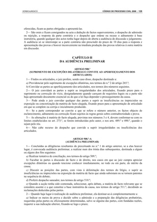 VERBOJURIDICO                                                          CÓDIGO DE PROCESSO CIVIL 2008 : 129




 oferecidas, ficam as partes obrigadas a apresentá-las.
   2— São orais e ficam consignados na acta a dedução de factos supervenientes, o despacho de admissão
 ou rejeição, a resposta da parte contrária e o despacho que ordene ou recuse o aditamento à base
 instrutória, quando qualquer dos actos tenha lugar depois de aberta a audiência de discussão e julgamento.
 A audiência só se interrompe se a parte contrária não prescindir do prazo de 10 dias para a resposta e
 apresentação das provas e houver inconveniente na imediata produção das provas relativas à outra matéria
 em discussão.


                                       CAPÍTULO II
                                 DA AUDIÊNCIA PRELIMINAR

                                   ARTIGO 508.º
      (SUPRIMENTO DE EXCEPÇÕES DILATÓRIAS E CONVITE AO APERFEIÇOAMENTO DOS
                                  ARTICULADOS)
   1— Findos os articulados, o juiz profere, sendo caso disso, despacho destinado a:
   a) Providenciar pelo suprimento de excepções dilatórias, nos termos do n.º 2 do artigo 265.º;
   b) Convidar as partes ao aperfeiçoamento dos articulados, nos termos dos números seguintes.
   2— O juiz convidará as partes a suprir as irregularidades dos articulados, fixando prazo para o
 suprimento ou correcção do vício, designadamente quando careçam de requisitos legais ou a parte não
 haja apresentado documento essencial ou de que a lei faça depender o prosseguimento da causa.
   3— Pode ainda o juiz convidar qualquer das partes a suprir as insuficiências ou imprecisões na
 exposição ou concretização da matéria de facto alegada, fixando prazo para a apresentação de articulado
 em que se complete ou corrija o inicialmente produzido.
   4— Se a parte corresponder ao convite a que se refere o número anterior, os factos objecto de
 esclarecimento, aditamento ou correcção ficam sujeitos às regras gerais sobre contraditoriedade e prova.
   5— As alterações à matéria de facto alegada, previstas nos números 3 e 4, devem conformar-se com os
 limites estabelecidos no art. 273.º, se forem introduzidas pelo autor, e nos arts. 489.º e 490.º, quando o
 sejam pelo réu.
   6— Não cabe recurso do despacho que convide a suprir irregularidades ou insuficiências dos
 articulados.

                                           ARTIGO 508.º-A
                                      (AUDIÊNCIA PRELIMINAR)
   1— Concluídas as diligências resultantes do preceituado no n.º 1 do artigo anterior, se a elas houver
 lugar, é convocada audiência preliminar, a realizar num dos trinta dias subsequentes, destinada a algum
 ou alguns dos fins seguintes:
   a) Realizar tentativa de conciliação, nos termos do artigo 509.º;
   b) Facultar às partes a discussão de facto e de direito, nos casos em que ao juiz cumpra apreciar
 excepções dilatórias ou quando tencione conhecer imediatamente, no todo ou em parte, do mérito da
 causa;
   c) Discutir as posições das partes, com vista à delimitação dos termos do litígio, e suprir as
 insuficiências ou imprecisões na exposição da matéria de facto que ainda subsistam ou se tornem patentes
 na sequência do debate;
   d) Proferir despacho saneador, nos termos do artigo 510.º;
   e) Quando a acção tenha sido contestada, seleccionar, após debate, a matéria de facto relevante que se
 considera assente e a que constitui a base instrutória da causa, nos termos do artigo 511.º, decidindo as
 reclamações deduzidas pelas partes.
   2— Quando haja lugar à realização de audiência preliminar, ela destinar-se-á complementarmente a:
   a) Indicar os meios de prova e decidir sobre a admissão e a preparação das diligências probatórias,
 requeridas pelas partes ou oficiosamente determinadas, salvo se alguma das partes, com fundadas razões,
 requerer a sua indicação ulterior, fixando-se logo o prazo;
 