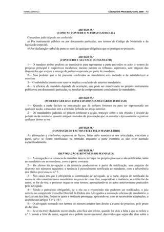 VERBOJURIDICO                                                            CÓDIGO DE PROCESSO CIVIL 2008 : 13




                                         ARTIGO 35.º
                            (COMO SE CONFERE O MANDATO JUDICIAL)
   O mandato judicial pode ser conferido:
   a) Por instrumento público ou por documento particular, nos termos do Código do Notariado e da
 legislação especial;
   b) Por declaração verbal da parte no auto de qualquer diligência que se pratique no processo.

                                          ARTIGO 36.º
                               (CONTEÚDO E ALCANCE DO MANDATO)
   1— O mandato atribui poderes ao mandatário para representar a parte em todos os actos e termos do
 processo principal e respectivos incidentes, mesmo perante os tribunais superiores, sem prejuízo das
 disposições que exijam a outorga de poderes especiais por parte do mandante.
   2— Nos poderes que a lei presume conferidos ao mandatário está incluído o de substabelecer o
 mandato.
   3— O substabelecimento sem reserva implica a exclusão do anterior mandatário.
   4— A eficácia do mandato depende de aceitação, que pode ser manifestada no próprio instrumento
 público ou em documento particular, ou resultar de comportamento concludente do mandatário.

                                        ARTIGO 37.º
                  (PODERES GERAIS E ESPECIAIS DOS MANDATÁRIOS JUDICIAIS)
   1— Quando a parte declare na procuração que dá poderes forenses ou para ser representada em
 qualquer acção, o mandato tem a extensão definida no artigo anterior.
   2— Os mandatários judiciais só podem confessar a acção, transigir sobre o seu objecto e desistir do
 pedido ou da instância, quando estejam munidos de procuração que os autorize expressamente a praticar
 qualquer desses actos.

                                         ARTIGO 38.º
                        (CONFISSÃO DE FACTOS FEITA PELO MANDATÁRIO)
   As afirmações e confissões expressas de factos, feitas pelo mandatário nos articulados, vinculam a
 parte, salvo se forem rectificadas ou retiradas enquanto a parte contrária as não tiver aceitado
 especificadamente.

                                         ARTIGO 39.º
                             (REVOGAÇÃO E RENÚNCIA DO MANDATO)
   1— A revogação e a renúncia do mandato devem ter lugar no próprio processo e são notificadas, tanto
 ao mandatário ou ao mandante, como à parte contrária.
   2— Os efeitos da revogação e da renúncia produzem-se a partir da notificação, sem prejuízo do
 disposto nos números seguintes; a renúncia é pessoalmente notificada ao mandante, com a advertência
 dos efeitos previstos no n.º 3
   3— Nos casos em que é obrigatória a constituição de advogado, se a parte, depois de notificada da
 renúncia, não constituir novo mandatário no prazo de vinte dias, suspende-se a instância, se a falta for do
 autor; se for do réu, o processo segue os seus termos, aproveitando-se os actos anteriormente praticados
 pelo advogado.
   4— Sendo o patrocínio obrigatório, se o réu ou o reconvindo não puderem ser notificados, o juiz
 solicita ao competente Conselho Distrital da Ordem dos Advogados a nomeação oficiosa de mandatário, a
 realizar em dez dias, findos os quais a instância prossegue, aplicando-se, com as necessárias adaptações, o
 disposto nos artigos 43.º e 44.º.
   5— O advogado nomeado nos termos do número anterior tem direito a exame do processo, pelo prazo
 de dez dias
   6— Se o réu tiver deduzido reconvenção, esta fica sem efeito, quando for dele a falta a que se refere o
 n.º 3; sendo a falta do autor, seguirá só o pedido reconvencional, decorridos que sejam dez dias sobre a
 