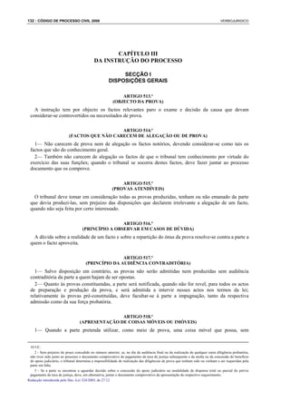 132 : CÓDIGO DE PROCESSO CIVIL 2008                                                                                             VERBOJURIDICO




                                                   CAPÍTULO III
                                            DA INSTRUÇÃO DO PROCESSO

                                                          SECÇÃO I
                                                     DISPOSIÇÕES GERAIS

                                                            ARTIGO 513.º
                                                        (OBJECTO DA PROVA)
   A instrução tem por objecto os factos relevantes paro o exame e decisão da causa que devam
 considerar-se controvertidos ou necessitados de prova.

                                              ARTIGO 514.º
                           (FACTOS QUE NÃO CARECEM DE ALEGAÇÃO OU DE PROVA)
   1— Não carecem de prova nem de alegação os factos notórios, devendo considerar-se como tais os
 factos que são do conhecimento geral.
   2— Também não carecem de alegação os factos de que o tribunal tem conhecimento por virtude do
 exercício das suas funções; quando o tribunal se socorra destes factos, deve fazer juntar ao processo
 documento que os comprove.

                                                            ARTIGO 515.º
                                                        (PROVAS ATENDÍVEIS)
   O tribunal deve tomar em consideração todas as provas produzidas, tenham ou não emanado da parte
 que devia produzi-las, sem prejuízo das disposições que declarem irrelevante a alegação de um facto,
 quando não seja feita por certo interessado.

                                                    ARTIGO 516.º
                                    (PRINCÍPIO A OBSERVAR EM CASOS DE DÚVIDA)
   A dúvida sobre a realidade de um facto e sobre a repartição do ónus da prova resolve-se contra a parte a
 quem o facto aproveita.

                                                     ARTIGO 517.º
                                      (PRINCÍPIO DA AUDIÊNCIA CONTRADITÓRIA)
   1— Salvo disposição em contrário, as provas não serão admitidas nem produzidas sem audiência
 contraditória da parte a quem hajam de ser opostas.
   2— Quanto às provas constituendas, a parte será notificada, quando não for revel, para todos os actos
 de preparação e produção da prova, e será admitida a intervir nesses actos nos termos da lei;
 relativamente às provas pré-constituídas, deve facultar-se à parte a impugnação, tanto da respectiva
 admissão como da sua força probatória.

                                                 ARTIGO 518.º
                                  (APRESENTAÇÃO DE COISAS MÓVEIS OU IMÓVEIS)
    1— Quando a parte pretenda utilizar, como meio de prova, uma coisa móvel que possa, sem


 10 UC.
    2 - Sem prejuízo do prazo concedido no número anterior, se, no dia da audiência final ou da realização de qualquer outra diligência probatória,
 não tiver sido junto ao processo o documento comprovativo do pagamento da taxa de justiça subsequente e da multa ou da concessão do benefício
 do apoio judiciário, o tribunal determina a impossibilidade de realização das diligências de prova que tenham sido ou venham a ser requeridas pela
 parte em falta.
    3 - Se a parte se encontrar a aguardar decisão sobre a concessão do apoio judiciário na modalidade de dispensa total ou parcial do prévio
 pagamento da taxa de justiça, deve, em alternativa, juntar o documento comprovativo da apresentação do respectivo requerimento.
Redacção introduzida pelo Dec.-Lei 324/2003, de 27.12
 